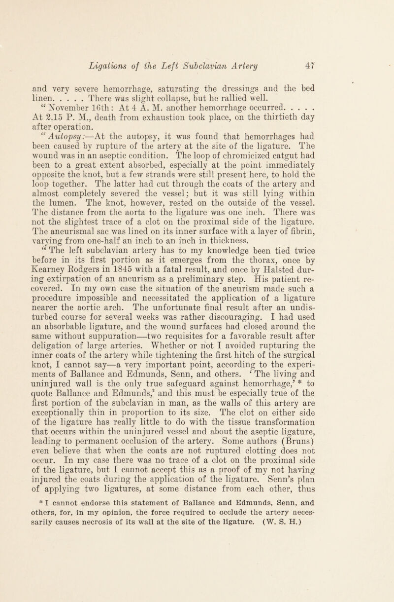 and very severe hemorrhage, saturating the dressings and the bed linen.There was slight collapse, but he rallied well. November 16th: At 4 A. M. another hemorrhage occurred. At 2.15 P. M., death from exhaustion took place, on the thirtieth day after operation. Autopsy:—At the autopsy, it was found that hemorrhages had been caused by rupture of the artery at the site of the ligature. The wound was in an aseptic condition. The loop of chromicized catgut had been to a great extent absorbed, especially at the point immediately opposite the knot, but a few strands were still present here, to hold the loop together. The latter had cut through the coats of the artery and almost completely severed the vessel; but it was still lying within the lumen. The knot, however, rested on the outside of the vessel. The distance from the aorta to the ligature was one inch. There was not the slightest trace of a clot on the proximal side of the ligature. The aneurismal sac was lined on its inner surface with a layer of fibrin, varying from one-half an inch to an inch in thickness. The left subclavian artery has to my knowledge been tied twice before in its first portion as it emerges from the thorax, once by Kearney Eodgers in 1845 with a fatal result, and once by Halsted dur¬ ing extirpation of an aneurism as a preliminary step. His patient re¬ covered. In my own case the situation of the aneurism made such a procedure impossible and necessitated the application of a ligature nearer the aortic arch. The unfortunate final result after an undis¬ turbed course for several weeks was rather discouraging. I had used an absorbable ligature, and the wound surfaces had closed around the same without suppuration—two requisites for a favorable result after deligation of large arteries. Whether or hot I avoided rupturing the inner coats of the artery while tightening the first hitch of the surgical knot, I cannot say—a very important point, according to the experi¬ ments of Ballance and Edmunds, Senn, and others. ^ The living and uninjured wall is the only true safeguard against hemorrhage,^ * to quote Ballance and Edmunds,^ and this must be especially true of the first portion of the subclavian in man, as the walls of this artery are exceptionally thin in proportion to its size. The clot on either side of the ligature has really little to do with the tissue transformation that occurs within the uninjured vessel and about the aseptic ligature, leading to permanent occlusion of the artery. Some authors (Bruns) even believe that when the coats are not ruptured clotting does not occur. In my case there was no trace of a clot on the proximal side of the ligature, but I cannot accept this as a proof of my not having injured the coats during the application of the ligature. S'enn’s plan of applying two ligatures, at some distance from each other, thus * I cannot endorse this statement of Ballance and Edmunds, Senn, and others, for, in my opinion, the force required to occlude the artery neces¬ sarily causes necrosis of its wall at the site of the ligature. (W. S. H.)