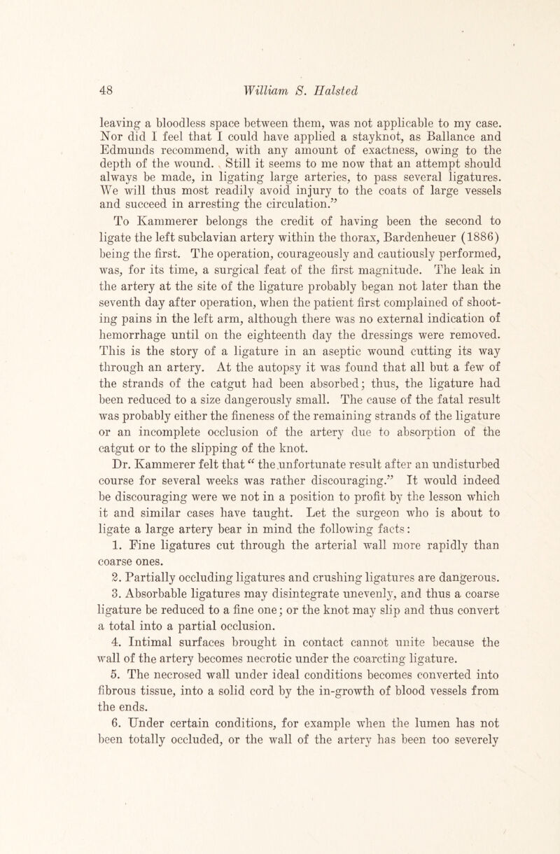leaving a bloodless space between them, was not applicable to my case. Nor did I feel that I conld have applied a stayknot, as Ballance and Edmunds recommend, with any amount of exactness, owing to the depth of the wound. Still it seems to me now that an attempt should always be made, in ligating large arteries, to pass several ligatures. We will thus most readily avoid injury to the coats of large vessels and succeed in arresting the circulation.’^ To Kammerer belongs the credit of having been the second to ligate the left subclavian artery within the thorax, Bardenheuer (1886) being the first. The operation, courageously and cautiously performed, was, for its time, a surgical feat of the first magnitude. The leak in the artery at the site of the ligature probably began not later than the seventh day after operation, when the patient first complained of shoot¬ ing pains in the left arm, although there was no external indication of hemorrhage until on the eighteenth day the dressings were removed. This is the story of a ligature in an aseptic wound cutting its way through an artery. At the autopsy it was found that all but a few of the strands of the catgut had been absorbed; thus, the ligature had been reduced to a size dangerously small. The cause of the fatal result was probably either the fineness of the remaining strands of the ligature or an incomplete occlusion of the artery due to absorption of the catgut or to the slipping of the knot. Dr. Kammerer felt that the .unfortunate result after an undisturbed course for several weeks was rather discouraging.” It would indeed be discouraging were we not in a position to profit by the lesson which it and similar cases have taught. Let the surgeon who is about to ligate a large artery bear in mind the following facts: 1. Fine ligatures cut through the arterial wall more rapidly than coarse ones. 2. Partially occluding ligatures and crushing ligatures are dangerous. 3. Absorbable ligatures may disintegrate unevenly, and thus a coarse ligature be reduced to a fine one; or the knot may slip and thus convert a total into a partial occlusion. 4. Intimal surfaces brought in contact cannot unite because the wmll of the artery becomes necrotic under the coarcting ligature. 5. The necrosed wall under ideal conditions becomes converted into fibrous tissue, into a solid cord by the in-growth of blood vessels from the ends. 6. Under certain conditions, for example wdien the lumen has not been totally occluded, or the wall of the artery has been too severely