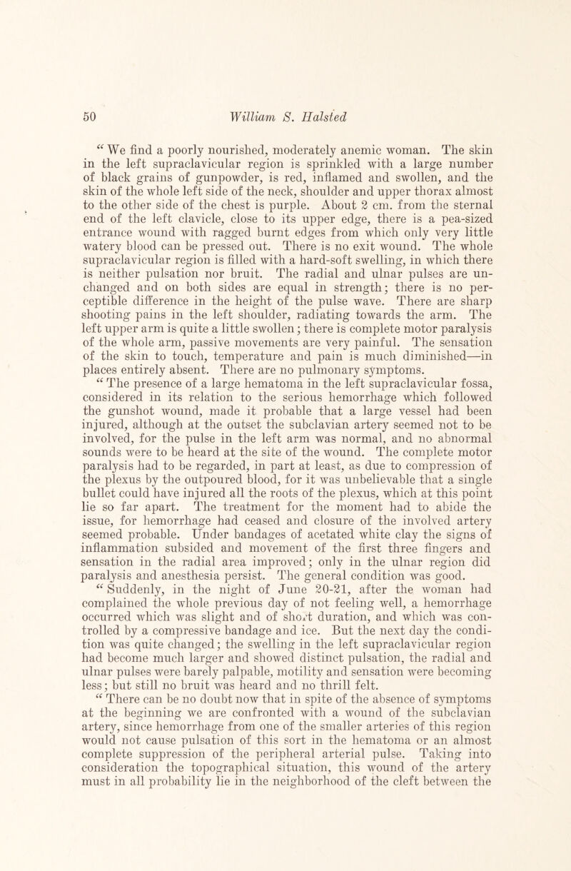 We find a poorly nourished, moderately anemic woman. The skin in the left supraclavicnlar region is sprinkled with a large number of black grains of gunpowder, is red, inflamed and swollen, and the skin of the whole left side of the neck, shoulder and upper thorax almost to the other side of the chest is purple. About 2 cm. from the sternal end of the left clavicle, close to its upper edge, there is a pea-sized entrance wound with ragged burnt edges from which only very little watery blood can be pressed out. There is no exit wound. The whole supraclavicular region is filled with a hard-soft swelling, in which there is neither pulsation nor bruit. The radial and ulnar pulses are un¬ changed and on both sides are equal in strength; there is no per¬ ceptible difference in the height of the pulse wave. There are sharp shooting pains in the left shoulder, radiating towards the arm. The left upper arm is quite a little swollen; there is complete motor paralysis of the whole arm, passive movements are very painful. The sensation of the skin to touch, temperature and pain is much diminished—in places entirely absent. There are no pulmonary symptoms. The presence of a large hematoma in the left supraclavicular fossa, considered in its relation to the serious hemorrhage which followed the gunshot wound, made it probable that a large vessel had been injured, although at the outset the subclavian artery seemed not to be involved, for the pulse in the left arm was normal, and no abnormal sounds were to be heard at the site of the wound. The complete motor paralysis had to be regarded, in part at least, as due to compression of the plexus by the outpoured blood, for it was unbelievable that a single bullet could have injured all the roots of the plexus, which at this point lie so far apart. The treatment for the moment had to abide the issue, for hemorrhage had ceased and closure of the involved artery seemed probable. Under bandages of acetated white clay the signs of inflammation subsided and movement of the first three fingers and sensation in the radial area improved; only in the ulnar region did paralysis and anesthesia persist. The general condition was good. Suddenly, in the night of June 20-21, after the woman had complained the whole previous day of not feeling well, a hemorrhage occurred which was slight and of short duration, and which was con¬ trolled by a compressive bandage and ice. But the next day the condi¬ tion was quite changed; the swelling in the left supraclavicular region had become much larger and showed distinct pulsation, the radial and ulnar pulses were barely palpable, motility and sensation were becoming less; but still no bruit was heard and no thrill felt. if There can be no doubt now that in spite of the absence of symptoms at the beginning we are confronted with a wound of the subclavian artery, since hemorrhage from one of the smaller arteries of this region would not cause pulsation of this sort in the hematoma or an almost complete suppression of the peripheral arterial pulse. Taking into consideration the topographical situation, this wound of the artery must in all probability lie in the neighborhood of the cleft between the