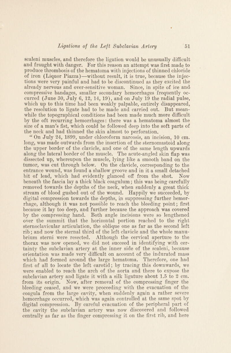 scaleni muscles, and therefore the ligation would be unusually difficult and fraught with danger. For this reason an attempt was first made to produce thrombosis of the hematoma with injections of thinned chloride of iron (Liquor Piazza)—without result, it is true, because the injec¬ tions were very painful and had to be discontinued as they excited the already nervous and over-sensitive woman. Since, in spite of ice and compressive bandages, smaller secondary hemorrhages frequently oc¬ curred (June 30, July 6, 12, 14, 19), and on July 19 the radial pulse, which up to this time had been weakly palpable, entirely disappeared, the resolution to ligate had to be made and carried out. But mean¬ while the topographical conditions had been made much more difficult by the oft recurring hemorrhages: there was a hematoma almost the size of a man^s fist, which could be followed deep into the soft parts of the neck and had thinned the skin almost to perforation. On July 24, 1899, under chloroform narcosis, an incision, 10 cm. long, was made outwards from the insertion of the sternomastoid along the upper border of the clavicle, and one of the same length upwards along the lateral border of the muscle. The acute-angled skin flap was dissected up, whereupon the muscle, lying like a smooth band on the tumor, was cut through below. On the clavicle, corresponding to the entrance wound, was found a shallow groove and in it a small detached bit of lead, which had evidently glanced ofi from the shot. Now beneath the fascia lay a thick black coagulum; this was being carefully removed towards the depths of the neck, when suddenly a great thick stream of blood gushed out of the wound. Happily we succeeded, by digital compression towards the depths, in suppressing further hemor¬ rhage, although it was not possible to reach the bleeding point; first because it lay too deep, and further because the approach was covered by the compressing hand. Both angle incisions were so lengthened over the summit that the horizontal portion reached to the right sternoclavicular articulation, the oblique one as far as the second left rib; and now the sternal third of the left clavicle and the whole manu¬ brium sterni were resected. Although the cervical aperture to the thorax was now opened, we did not succeed in identifying with cer¬ tainty the subclavian artery at the inner side of the scaleni, because orientation was made very difficult on account of the indurated mass which had formed around the large hematoma. Therefore, one had first of all to locate the left carotid; by tracing this downwards, we were enabled to reach the arch of the aorta and there to expose the subclavian artery and ligate it with a silk ligature about 1.5 to 2 cm. from its origin. Now, after removal of the compressing finger the bleeding ceased, and we were proceeding with the evacuation of the coagula from the large cavity, when suddenly again a rather severe hemorrhage occurred, which was again controlled at the same spot by digital compression. By careful evacuation of the peripheral part of the cavity the subclavian artery was now discovered and followed centrally as far as the finger compressing it on the first rib, and here