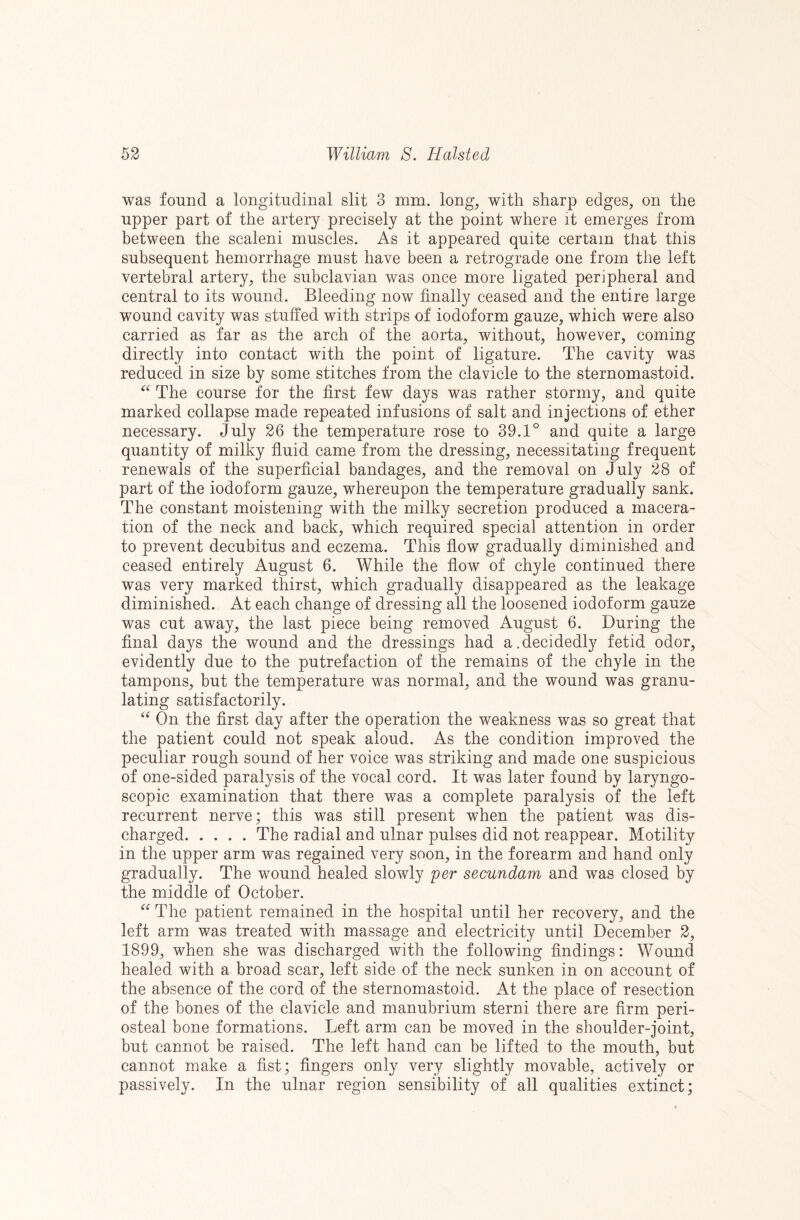 was found a longitudinal slit 3 mm. long, with sharp edges, on the upper part of the artery precisely at the point where it emerges from between the scaleni muscles. As it appeared quite certain that this subsequent hemorrhage must have been a retrograde one from the left vertebral artery, the subclavian was once more ligated peripheral and central to its wound. Bleeding now finally ceased and the entire large wound cavity was stuffed with strips of iodoform gauze, which were also carried as far as the arch of the aorta, without, however, coming directly into contact with the point of ligature. The cavity was reduced in size by some stitches from the clavicle to the sternomastoid. The course for the first few days was rather stormy, and quite marked collapse made repeated infusions of salt and injections of ether necessary, duly 26 the temperature rose to 39.1° and quite a large quantity of milky fluid came from the dressing, necessitating frequent renewals of the superficial bandages, and the removal on July 28 of part of the iodoform gauze, whereupon the temperature gradually sank. The constant moistening with the milky secretion produced a macera¬ tion of the neck and back, which required special attention in order to prevent decubitus and eczema. This flow gradually diminished and ceased entirely August 6. While the flow of chyle continued there was very marked thirst, which gradually disappeared as the leakage diminished. At each change of dressing all the loosened iodoform gauze was cut away, the last piece being removed August 6. During the final days the wound and the dressings had a.decidedly fetid odor, evidently due to the putrefaction of the remains of the chyle in the tampons, but the temperature was normal, and the wound was granu¬ lating satisfactorily. On the first day after the operation the weakness was so great that the patient could not speak aloud. As the condition improved the peculiar rough sound of her voice was striking and made one suspicious of one-sided paralysis of the vocal cord. It was later found by laryngo- scopic examination that there was a complete paralysis of the left recurrent nerve; this was still present when the patient was dis¬ charged.The radial and ulnar pulses did not reappear. Motility in the upper arm was regained very soon, in the forearm and hand only gradually. The wound healed slowly per secundam and was closed by the middle of October. The patient remained in the hospital until her recovery, and the left arm was treated with massage and electricity until December 2, 1899, when she was discharged with the following findings: Wound healed with a broad scar, left side of the neck sunken in on account of the absence of the cord of the sternomastoid. At the place of resection of the bones of the clavicle and manubrium sterni there are firm peri¬ osteal bone formations. Left arm can be moved in the shoulder-joint, but cannot be raised. The left hand can be lifted to the mouth, but cannot make a fist; fingers only very slightly movable, actively or passively. In the ulnar region sensibility of all qualities extinct;