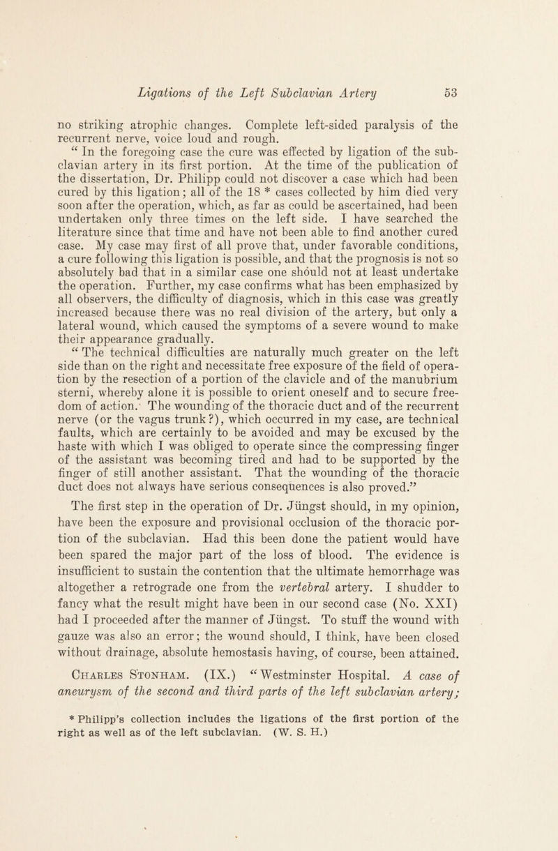 no striking atrophic changes. Complete left-sided paralysis of the recurrent nerve, voice loud and rough. In the foregoing case the cure was effected by ligation of the sub¬ clavian artery in its first portion. At the time of the publication of the dissertation, Dr. Philipp could not discover a case which had been cured by this ligation; all of the 18 * cases collected by him died very soon after the operation, which, as far as could be ascertained, had been undertaken only three times on the left side. I have searched the literature since that time and have not been able to find another cured case. My case may first of all prove that, under favorable conditions, a cure following this ligation is possible, and that the prognosis is not so absolutely bad that in a similar case one should not at least undertake the operation. Further, my case confirms what has been emphasized by all observers, the difficulty of diagnosis, which in this case was greatly increased because there was no real division of the artery, but only a lateral wound, which caused the symptoms of a severe wound to make their appearance gradually. “ The technical difficulties are naturally much greater on the left side than on the right and necessitate free exposure of the field of opera¬ tion by the resection of a portion of the clavicle and of the manubrium sterni, whereby alone it is possible to orient oneself and to secure free¬ dom of action.’ The wounding of the thoracic duct and of the recurrent nerve (or the vagus trunk?), which occurred in my case, are technical faults, which are certainly to be avoided and may be excused by the haste with which I was obliged to operate since the compressing finger of the assistant was becoming tired and had to be supported by the finger of still another assistant. That the wounding of the thoracic duct does not always have serious consequences is also proved.’^ The first step in the operation of Dr. Jiingst should, in my opinion, have been the exposure and provisional occlusion of the thoracic por¬ tion of the subclavian. Had this been done the patient would have been spared the major part of the loss of blood. The evidence is insufficient to sustain the contention that the ultimate hemorrhage was altogether a retrograde one from the vertebral artery. I shudder to fancy what the result might have been in our second case (Ho. XXI) had I proceeded after the manner of Jiingst. To stuff the wound with gauze was also an error; the wound should, I think, have been closed without drainage, absolute hemostasis having, of course, been attained. Charles S'tonham. (IX.) ^^Westminster Hospital. A case of aneurysm of the second and third parts of the left subclavian artery; * Philipp’s collection includes the ligations of the first portion of the right as well as of the left subclavian. (W. S. H.)