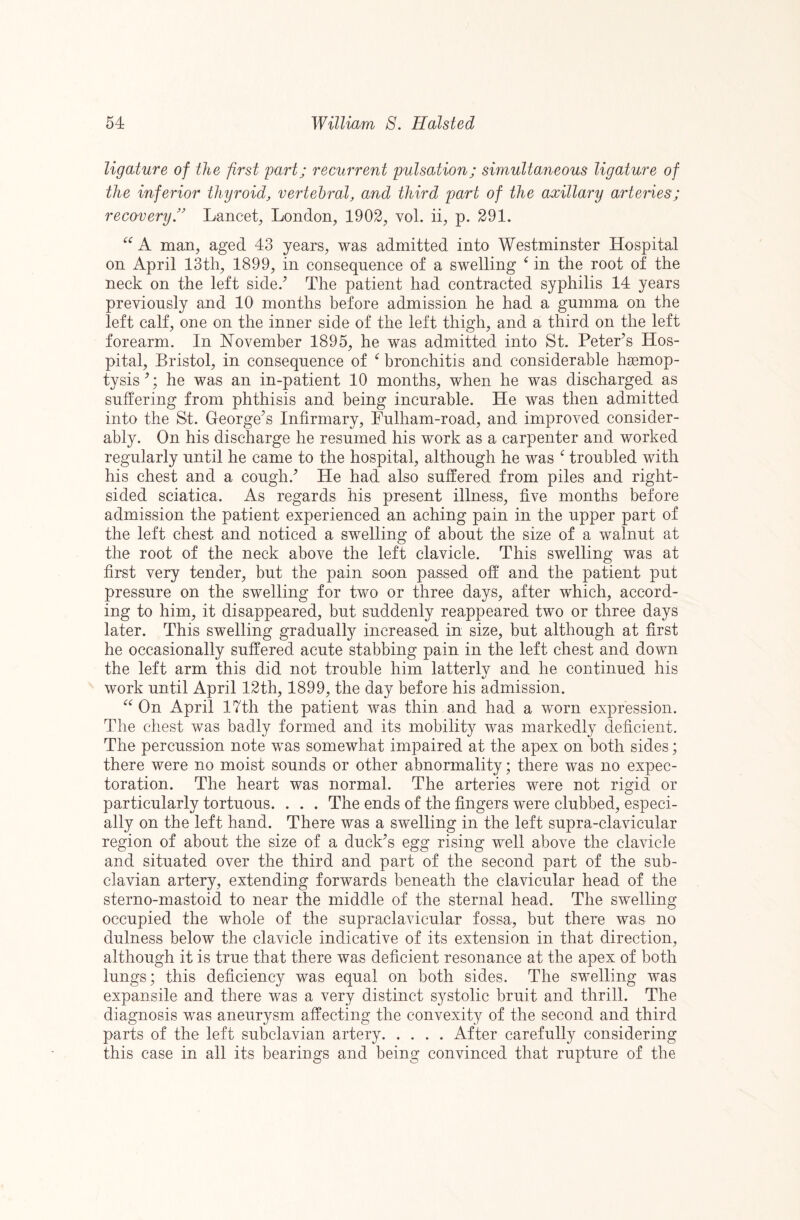 ligature of the first part; recurrent pulsation; simultaneous ligature of the inferior thyroid, vertebral, and third part of the axillary artenes; recovery'' Lancet, London, 1902, vol. ii, p. 291. A man, aged 43 years, was admitted into Westminster Hospital on April 13th, 1899, in consequence of a swelling in the root of the neck on the left side.^ The patient had contracted syphilis 14 years previously and 10 months before admission he had a gumma on the left calf, one on the inner side of the left thigh, and a third on the left forearm. In November 1895, he was admitted into St. Peter’s Hos¬ pital, Bristol, in consequence of ^ bronchitis and considerable haemop¬ tysis’; he was an in-patient 10 months, when he was discharged as suffering from phthisis and being incurable. He was then admitted into the St. George’s Infirmary, Pulham-road, and improved consider¬ ably. On his discharge he resumed his work as a carpenter and worked regularly until he came to the hospital, although he was ^ troubled with his chest and a cough.’ He had also suffered from piles and right¬ sided sciatica. As regards his present illness, five months before admission the patient experienced an aching pain in the upper part of the left chest and noticed a swelling of about the size of a walnut at the root of the neck above the left clavicle. This swelling was at first very tender, but the pain soon passed off and the patient put pressure on the swelling for two or three days, after which, accord¬ ing to him, it disappeared, but suddenly reappeared two or three days later. This swelling gradually increased in size, but although at first he occasionally suffered acute stabbing pain in the left chest and down the left arm this did not trouble him latterly and he continued his work until April 12th, 1899, the day before his admission. On April 17th the patient was thin and had a worn expression. The chest was badly formed and its mobility was markedly deficient. The percussion note was somewhat impaired at the apex on both sides; there were no moist sounds or other abnormality; there was no expec¬ toration. The heart was normal. The arteries were not rigid or particularly tortuous. . . . The ends of the fingers were clubbed, especi¬ ally on the left hand. There was a swelling in the left supra-clavicular region of about the size of a duck’s egg rising well above the clavicle and situated over the third and part of the second part of the sub¬ clavian artery, extending forwards beneath the clavicular head of the sterno-mastoid to near the middle of the sternal head. The swelling occupied the whole of the supraclavicular fossa, but there was no dulness below the clavicle indicative of its extension in that direction, although it is true that there was deficient resonance at the apex of both lungs; this deficiency was equal on both sides. The swelling was expansile and there was a very distinct systolic bruit and thrill. The diagnosis was aneurysm affecting the convexity of the second and third parts of the left subclavian artery.After carefully considering this case in all its bearings and being convinced that rupture of the