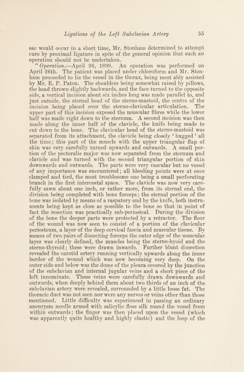 sac would occur in a short time, Mr. Stonham determined to attempt cure by proximal ligature in spite of the general opinion that such an operation should not be undertaken. Operation.—April 26, 1899. An operation was performed on April 26th. The patient was placed under chloroform and Mr. Ston¬ ham proceeded to tie the vessel in the thorax, being most ably assisted by Mr. E. P. Paton. The shoulders being somewhat raised by pillows, the head thrown slightly backwards, and the face turned to the opposite side, a vertical incision about six inches long was made parallel to, and just outside, the sternal head of the sterno-mastoid, the centre of the incision being placed over the sterno-clavicular articulation. The upper part of this incision exposed the muscular fibres while the lower half was made right down to the sternum. A second incision was then made along the inner half of the clavicle, the knife being made to cut down to the bone. The clavicular head of the stemo-mastoid was separated from its attachment, the clavicle being closely ^ hugged ’ all the time; this part of the muscle with the upper triangular fiap of skin was very carefully turned upwards and outwards. A small por¬ tion of the pectoralis major was now separated from the sternum and clavicle and was turned with the second triangular portion of skin downwards and outwards. The parts were very vascular but no vessel of any importance was encountered; all bleeding points were at once clamped and tied, the most troublesome one being a small perforating branch in the first intercostal space. The clavicle was now very care¬ fully sawn about one inch, or rather more, from its sternal end, the division being completed with bone forceps; the sternal portion of the bone was isolated by means of a raspatory and by the knife, both instru¬ ments being kept as close as possible to the bone so that in point of fact the resection was practically sub-periosteal. During the division of the bone the deeper parts were protected by a retractor. The fioor of the wound was now seen to consist of a portion of the clavicular periosteum, a layer of the deep cervical fascia and muscular tissue. By means of two pairs of dissecting forceps the outer edge of the muscular layer was clearly defined, the muscles being the sterno-hyoid and the sterno-thyroid; these were drawn inwards. Eurther blunt dissection revealed the carotid artery running vertically upwards along the inner border of the wound which was now becoming very deep. On the outer side and below was the dome of the pleura covered by the junction of the subclavian and internal jugular veins and a short piece of the left innominate. These veins were carefully drawn downwards and outwards, when deeply behind them about two thirds of an inch of the subclavian artery were revealed, surrounded by a little loose fat. The thoracic duct was not seen nor were any nerves or veins other than those mentioned. Little difficulty was experienced in passing an ordinary aneurysm needle armed with salicylic floss silk round the vessel from within outwards; the finger was then placed upon the vessel (which was apparently quite healthy and highly elastic) and the loop of the