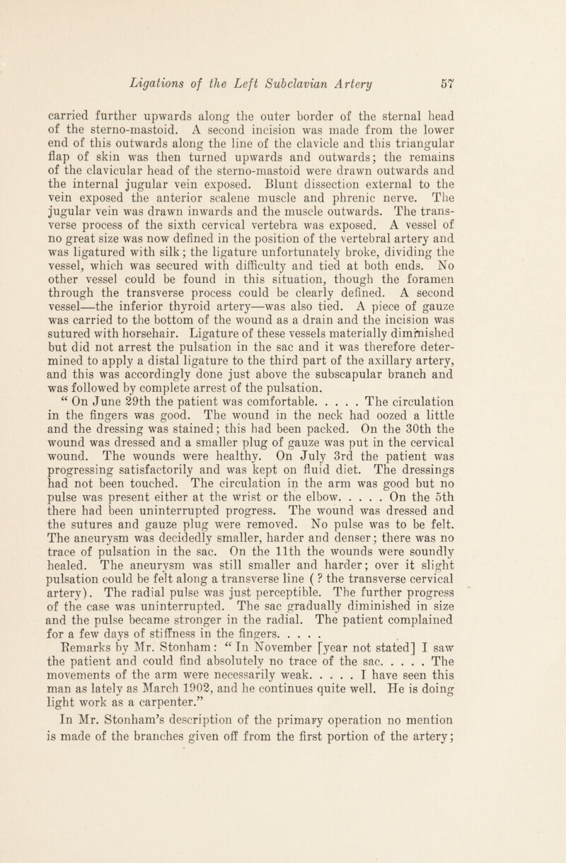 carried further upwards along the outer border of the sternal head of the sterno-inastoid. A second incision was made from the lower end of this outwards along the line of the clavicle and this triangular flap of skin was then turned upwards and outwards; the remains of the clavicular head of the sterno-mastoid were drawn outwards and the internal jugular vein exposed. Blunt dissection external to the vein exposed the anterior scalene muscle and phrenic nerve. The jugular vein was drawn inwards and the muscle outwards. The trans¬ verse process of the sixth cervical vertebra was exposed. A vessel of no great size was now defined in the position of the vertebral artery and was ligatured with silk; the ligature unfortunately broke, dividing the vessel, which was secured with difficulty and tied at both ends. No other vessel could be found in this situation, though the foramen through the transverse process could be clearly defined. A second vessel—the inferior thyroid artery—was also tied. A piece of gauze was carried to the bottom of the wound as a drain and the incision was sutured with horsehair. Ligature of these vessels materially diminished but did not arrest the pulsation in the sac and it was therefore deter¬ mined to apply a distal ligature to the third part of the axillary artery, and this was accordingly done just above the subscapular branch and was followed by complete arrest of the pulsation. On June 29th the patient was comfortable.The circulation in the fingers was good. The wound in the neck had oozed a little and the dressing was stained; this had been packed. On the 30th the wound was dressed and a smaller plug of gauze was put in the cervical wound. The wounds were healthy. On July 3rd the patient was progressing satisfactorily and was kept on fluid diet. The dressings had not been touched. The circulation in the arm was good but no pulse was present either at the wrist or the elbow.On the 5th there had been uninterrupted progress. The wound was dressed and the sutures and gauze plug were removed. No pulse was to be felt. The aneurysm was decidedly smaller, harder and denser; there was no trace of pulsation in the sac. On the 11th the wounds were soundly healed. The aneurysm was still smaller and harder; over it slight pulsation could be felt along a transverse line ( ? the transverse cervical artery). The radial pulse was just perceptible. The further progress of the case was uninterrupted. The sac gradually diminished in size and the pulse became stronger in the radial. The patient complained for a few days of stiffness in the fingers. Eemarks by Mr. Stonham: In November [year not stated] I saw the patient and could find absolutely no trace of the sac.The movements of the arm were necessarily weak.I have seen this man as lately as March 1902, and he continues quite well. He is doing light work as a carpenter.^’ In Mr. Stonham’s description of the primary operation no mention is made of the branches given off from the first portion of the artery;
