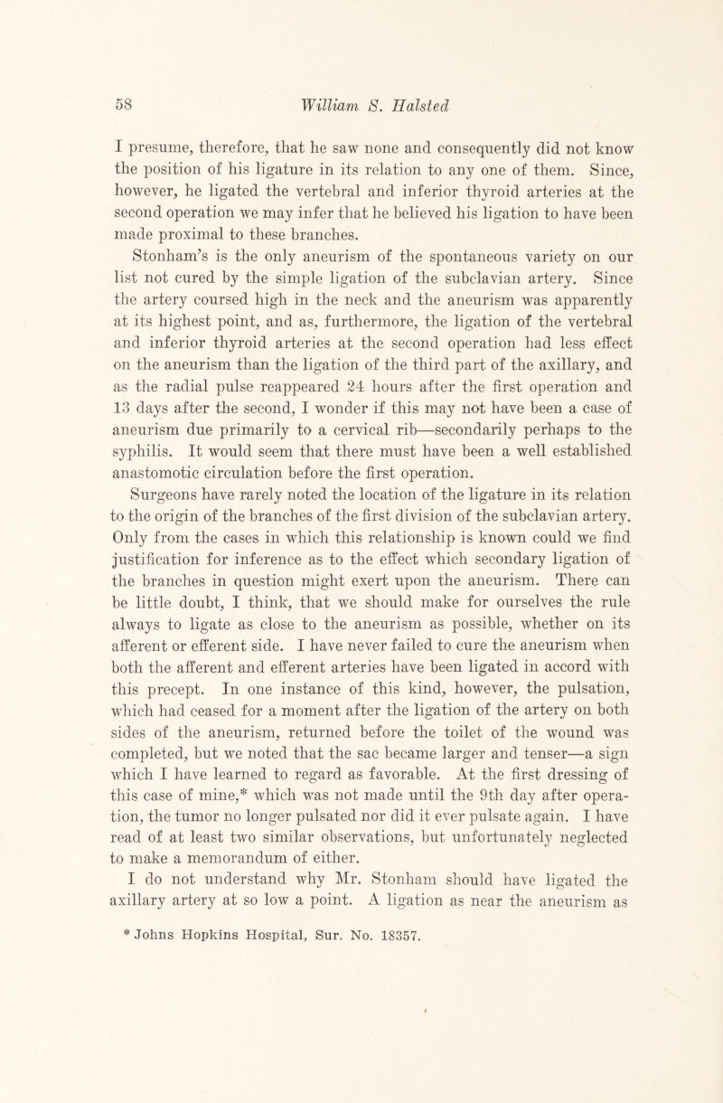 I presume, therefore, that he saw none and consequently did not know the position of his ligature in its relation to any one of them. Since, however, he ligated the vertebral and inferior thyroid arteries at the second operation we may infer that he believed his ligation to have been made proximal to these branches. Stonham’s is the only aneurism of the spontaneous variety on our list not cured by the simple ligation of the subclavian artery. Since the artery coursed high in the neck and the aneurism was apparently at its highest point, and as, furthermore, the ligation of the vertebral and inferior thyroid arteries at the second operation had less effect on the aneurism than the ligation of the third part of the axillary, and as the radial pulse reappeared 24 hours after the first operation and 13 days after the second, I wonder if this may not have been a case of aneurism due primarily to a cervical rib—secondarily perhaps to the syphilis. It would seem that there must have been a well established anastomotic circulation before the first operation. Surgeons have rarely noted the location of the ligature in its relation to the origin of the branches of the first division of the subclavian artery. Only from the cases in which this relationship is known could we find justification for inference as to the effect which secondary ligation of the branches in question might exert upon the aneurism. There can be little doubt, I think, that we should make for ourselves the rule always to ligate as close to the aneurism as possible, whether on its afferent or efferent side. I have never failed to cure the aneurism when both the afferent and efferent arteries have been ligated in accord with this precept. In one instance of this kind, however, the pulsation, which had ceased for a moment after the ligation of the artery on both sides of the aneurism, returned before the toilet of the wound was completed, but we noted that the sac became larger and tenser—a sign which I have learned to regard as favorable. At the first dressing of this case of mine,^ which was not made until the 9th day after opera¬ tion, the tumor no longer pulsated nor did it ever pulsate again. I have read of at least two similar observations, but unfortunately neglected to make a memorandum of either. I do not understand why Mr. Stonham should have ligated the axillary artery at so low a point. A ligation as near the aneurism as * Johns Hopkins Hospital, Sur. No, 18357.