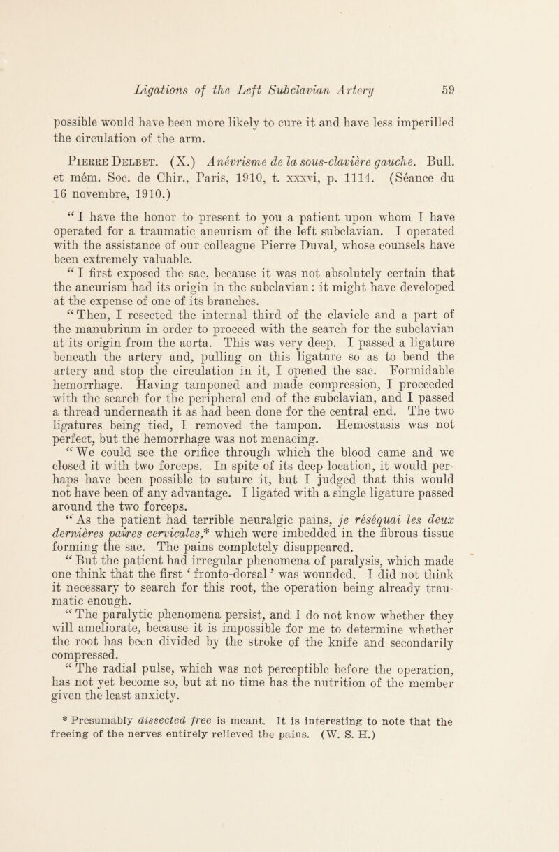 possible would have been more likely to cure it and have less imperilled the circulation of the arm. Pierre DelbET. (X.) Anevrisme de la sous-claviere gauche. Bull, et mem. Soc. de Chir., Paiis^ 1910, t. xxxvi, p. 1114. (Seance du 16 novembre, 1910.) I have the honor to present to you a patient upon whom I have operated for a traumatic aneurism of the left subclavian. I operated with the assistance of our colleague Pierre Duval, whose counsels have been extremely valuable. I first exposed the sac, because it was not absolutely certain that the aneurism had its origin in the subclavian: it might have developed at the expense of one of its branches. Then, I resected the internal third of the clavicle and a part of the manubrium in order to proceed with the search for the subclavian at its origin from the aorta. This was very deep. I passed a ligature beneath the artery and, pulling on this ligature so as to bend the artery and stop the circulation in it, I opened the sac. Formidable hemorrhage. Having tamponed and made compression, I proceeded with the search for the peripheral end of the subclavian, and I passed a thread underneath it as had been done for the central end. The two ligatures being tied, I removed the tampon. Hemostasis was not perfect, but the hemorrhage was not menacing. ^^We could see the orifice through which the hlood came and we closed it with two forceps. In spite of its deep location, it would per¬ haps have been possible to suture it, but I judged that this would not have been of any advantage. I ligated with a single ligature passed around the two forceps. As the patient had terrible neuralgic pains, je resequai les deux dernieres paLres cervicalesA which were imbedded in the fibrous tissue forming the sac. The pains completely disappeared. But the patient had irregular phenomena of paralysis, which made one think that the first ^ fronto-dorsal ^ was wounded. I did not think it necessary to search for this root, the operation being already trau¬ matic enough. The paralytic phenomena persist, and I do not know whether they will ameliorate, because it is impossible for me to determine whether the root has been divided by the stroke of the knife and secondarily compressed. The radial pulse, which was not perceptible before the operation, has not yet become so, but at no time has the nutrition of the member given the least anxiety. * Presumably dissected free is meant It is interesting to note that the freeing of the nerves entirely relieved the pains. (W. S. H.)