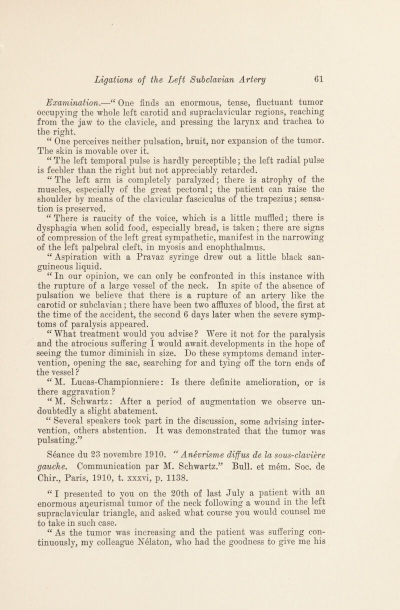 Examination.—One finds an enormons, tense, fluctuant tumor occupying the whole left carotid and supraclavicular regions, reaching from the jaw to the clavicle, and pressing the larynx and trachea to the right. One perceives neither pulsation, bruit, nor expansion of the tumor. The skin is movable over it. The left temporal pulse is hardly perceptible; the left radial pulse is feebler than the right but not appreciably retarded. The left arm is completely paralyzed; there is atrophy of the muscles, especially of the great pectoral; the patient can raise the shoulder by means of the clavicular fasciculus of the trapezius; sensa¬ tion is preserved. There is raucity of the voice, which is a little muffled; there is dysphagia when solid food, especially bread, is taken; there are signs of compression of the left great sympathetic, manifest in the narrowing of the left palpebral cleft, in myosis and enophthalmus. Aspiration with a Pravaz syringe drew out a little black san¬ guineous liquid. In our opinion, we can only be confronted in this instance with the rupture of a large vessel of the neck. In spite of the absence of pulsation we believe that there is a rupture of an artery like the carotid or subclavian; there have been two affluxes of blood, the first at the time of the accident, the second 6 days later when the severe symp¬ toms of paralysis appeared. What treatment would you advise? Were it not for the paralysis and the atrocious suffering I would await,developments in the hope of seeing the tumor diminish in size. Do these symptoms demand inter¬ vention, opening the sac, searching for and tying off the torn ends of the vessel ? M. Lucas-Championniere: Is there definite amelioration, or is there aggravation? M. Schwartz: After a period of augmentation we observe un¬ doubtedly a slight abatement. Several speakers took part in the discussion, some advising inter¬ vention, others abstention. It was demonstrated that the tumor was pulsating.’^ Seance du 23 novembre 1910. Anevrisme diffus de la sous-claviere gauche. Communication par M. Schwartz.^^ Bull, et mem. Soc. de Chir., Paris, 1910, t. xxxvi, p. 1138. I presented to you on the 20th of last July a patient with an enormous apeurismal tumor of the neck following a wound in the left supraclavicular triangle, and asked what course you would counsel me to take in such case. As the tumor was increasing and the patient was suffering con¬ tinuously, my colleague Nelaton, who had the goodness to give me his