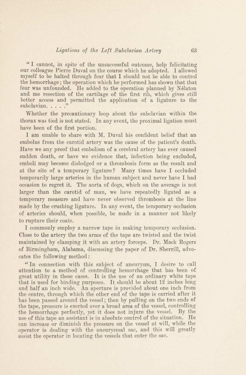 I caniiot, in spite of the unsuccessful outcome, help felicitating our colleague Pierre Duval on the course which he adopted. I allowed myself to be halted through fear that I should not be able to control the hemorrhage; the operation which he performed has shown that that fear was unfounded. He added to the operation planned by Nelaton and me resection of the cartilage of the first rib, which gives still better access and permitted the application of a ligature to the subclavian. Whether the precautionary loop about the subclavian within the thorax was tied is not stated. In any event, the proximal ligation must have been of the first portion. I am unable to share with M. Duval his confident belief that an embolus from the carotid artery was the cause of the patient’s death. Have we any proof that embolism of a cerebral artery has ever caused sudden death, or have we evidence that, infection being excluded, emboli may become dislodged or a thrombosis form as the result and at the site of a temporary ligature? Many times have I occluded temporarily large arteries in the human subject and never have I had occasion to regret it. The aorta of dogs, which on the average is not larger than the carotid of man, we have repeatedly ligated as a temporary measure and have never observed thrombosis at the line made by the crushing ligature. In any event, the temporary occlusion of arteries should, when possible, be made in a manner not likely to rupture their coats. I commonly employ a narrow tape in making temporary occlusion. Close to the artery the two arms of the tape are twisted and the twist maintained by clamping it with an artery forceps. Dr. Mack Rogers of Birmingham, Alabama, discussing the paper of Dr. Sherrill, advo¬ cates the following method: “ In connection with this subject of aneurysm, I desire to call attention to a method of controlling hemorrhage that has been of great utility in these cases. It is the use of an ordinary white tape that is used for binding purposes. It should be about 12 inches long and half an inch wide. An aperture is provided about one inch from the centre, through which the other end of the tape is carried after it has been passed around the vessel; then by pulling on the two ends of the tape, pressure is exerted over a broad area of the vessel, controlling the hemorrhage perfectly, yet it does not injure the vessel. By the use of this tape an assistant is in absolute control of the situation. He can increase or diminish the pressure on the vessel at will, while the operator is dealing wdth the aneurysmal sac, and this will greatly assist the operator in locating the vessels that enter the sac.