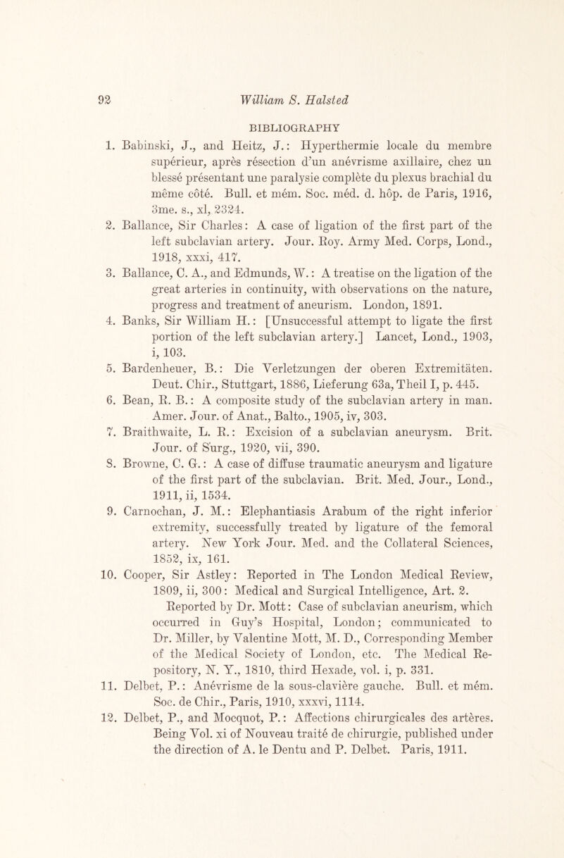 BIBLIOGRAPHY 1. Babiiiski, J., and Heitz, J.: Hyperthermie locale dn membre snperienr, apres resection d^un anevrisme axillaire, chez un blesse presentant nne paralysie complete dn plexns brachial dn meme cote. Bnll. et mem. Soc. med. d. hop. de Paris, 1916, 3me. s., xl, 2324. 2. Ballance, Sir Charles: A case of ligation of the first part of the left snbclavian artery. Jonr. Eoy. Army Med. Corps, Bond., 1918, xxxi, 417. 3. Ballance, C. A., and Edmnnds, W.: A treatise on the ligation of the great arteries in continnity, with observations on the natnre, progress and treatment of anenrism. London, 1891. 4. Banks, Sir William H.: [Unsnccessfnl attempt to ligate the first portion of the left snbclavian artery.] Lancet, Lond., 1903, i, 103. 5. Bardenhener, B.: Die Verletznngen der oberen Extremitaten. Dent. Chir., Stnttgart, 1886, Liefernng 63a, Theil I, p. 445. 6. Bean, E. B.: A composite stndy of the snbclavian artery in man. Amer. Jonr. of Anat., Balto., 1905, iv, 303. 7. Braithwaite, L. E.: Excision of a snbclavian anenrysm. Brit. Jonr. of Snrg., 1920, vii, 390. 8. Browne, C. Gr.: A case of diffnse tranmatic anenrysm and ligatnre of the first part of the snbclavian. Brit. Med. Jonr., Lond., 1911, ii, 1534. 9. Carnochan, J. M.: Elephantiasis Arabnm of the right inferior extremity, snccessfnlly treated by ligatnre of the femoral artery. ETew York Jonr. Med. and the Collateral Sciences, 1852, ix, 161. 10. Cooper, Sir Astley: Eeported in The London Medical Eeview, 1809, ii, 300: Medical and Snrgical Intelligence, Art. 2. Eeported by Dr. Mott: Case of snbclavian anenrism, which occnrred in Gny’s Hospital, London; communicated to Dr. Miller, by Valentine Mott, M. D., Corresponding Member of the Medical Society of London, etc. The Medical Ee- pository, H. Y., 1810, third Hexade, vol. i, p. 331. 11. Delbet, P.: Anevrisme de la sons-claviere ganche. Bnll. et mem. Soc. de Chir., Paris, 1910, xxxvi, 1114. 12. Delbet, P., and Mocqnot, P.: Affections chirnrgicales des arteres. Being Vol. xi of Yonvean traite de chirnrgie, pnblished nnder the direction of A. le Dentn and P. Delbet. Paris, 1911.