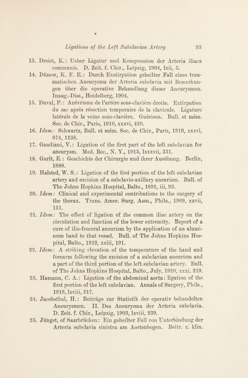 13. Dxeist, K.: Ueber Ligatur und Kompression der Arteria iliaca communis. D. Zeit. f. Chir., Leipzig, 1904, Ixii, 5. 14. Diinow, K. F. E.: Lurch Exstirpation geheilter Fall eines trau- matischeii Aneurysma der Arteria subclavia mit Bemerkun- gen iiber die operative Behandlung dieser Aneurysmen. Inaug.-Liss., Heidelberg, 1904. 15. Duval, P.: Anevrisme de Fartere sous-claviere droite. Extirpation du sac apres resection temporaire de la clavicule. Ligature laterale de la veine sous-claviere. Guerison. Bull, et mem. Soc. de Chir., Paris, 1910, xxxvi, 420. 16. Idem: Schwartz, Bull, et mem. Soc. de Chir., Paris, 1910, xxxvi, 874, 1138. 17. Gaudiani, V.: Ligation of the first part of the left subclavian for aneurysm. Med. Eec., hT. Y., 1915, Ixxxvii, 331. 18. Gurlt, E.: Geschichte der Chirurgie und ihrer Ausiibung. Berlin, 1898. 19. Halsted, W. S.: Ligation of the first portion of the left subclavian artery and excision of a subclavio-axillary aneurism. Bull, of The Johns Hopkins Hospital, Balto., 1892, iii, 93. 20. Idem: Clinical and experimental contributions to the surgery of the thorax. Trans. Amer. Surg. Assn., Phila., 1909, xxvii, 111. 21. Idem: The effect of ligation of the common iliac artery on the circulation and function of the lower extremity. Eeport of a cure of ilio-femoral aneurism by the application of an alumi¬ num band to that vessel. Bull, of The Johns Hopkins Hos¬ pital, Balto., 1912, xxiii, 191. 22. Idem: A striking elevation of the temperature of the hand and forearm following the excision of a subclavian aneurism and a part of the third portion of the left subclavian artery. Bull, of The Johns Hopkins Hospital, Balto., July, 1920, xxxi, 219. 23. Hamann, C. A.: Ligation of the abdominal aorta: ligation of the first portion of the left subclavian. Annals of Surgery, Phila., 1918, Ixviii, 217. 24. Jacobsthal, H.: Beitrage zur Statistik der operativ behandelten Aneurysmen. II. Das Aneurysma der Arteria subclavia. D. Zeit. f. Chir., Leipzig, 1903, Ixviii, 239. 25. Jiingst, of Saarbriicken: Ein geheilter Fall von Unterbindung der Arteria subclavia sinistra am Aortenbogen. Beitr. z. klin.