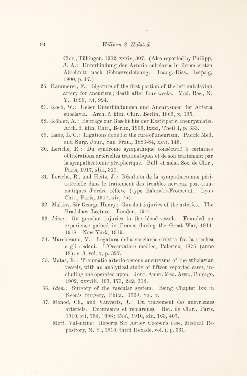 94 William 8. Hoisted Chir., Tubingen, 1902, xxxiv, 307. (Also reported by Philipp, J. A.: Unterbindung der Arteria subclavia in ihrem ersten Abschnitt nach S'chussverletzung. Inaug.-Diss., Leipzig, 1900, p. 17.) 26. Kammerer, F.: Ligature of the first portion of the left subclavian artery for aneurism; death after four weeks. Med. Kec., N. Y., 1899, Ivi, 924. 27. Koch, W.: Ueber Unterbindungen und Aneurysmen der Arteria subclavia. Arch. f. klin. Chir., Berlin, 1869, x, 195. 28. Kohler, A.: Beitrage zur Geschichte der Exstirpatio aneurysmatis. Arch. f. klin. Chir., Berlin, 1906, Ixxxi, Theil I, p. 333. 29. Lane, L. C.: Ligations done for the cure of aneurism. Pacific Med. and Surg. Jour., San Fran., 1883-84, xxvi, 145. 30. Leriche, P.: Du syndrome sympathique consecutif a certaines obliterations arterielles traumatiques et de son traitement par la sympathectomie peripherique. Bull, et mem. Soc. de Chir., Paris, 1917, xliii, 310. 31. Leriche, E., and Heitz, J.: Eesultats de la sympathectomie peri- arterielle dans le traitement des troubles nerveux post-trau- matiques dYrdre reflexe (type Babinski-Froment). Lyon Chir., Paris, 1917, xiv, 754. 32. Makins, Sir George Henry: Gunshot injuries of the arteries. The Bradshaw Lecture. London, 1914. 33. Idem: On gunshot injuries to the blood-vessels. Founded on experience gained in France during the Great War, 1914- 1918. Kew York, 1919. 34. Marchesano, Y.: Legatura della succlavia sinistra fra la trachea e gli scaleni. L^Osservatore medico, Palermo, 1875 (anno 18), s. 3, vol. V, p. 327. 35. Matas, E.: Traumatic arterio-venous aneurysms of the subclavian vessels, with an analytical study of fifteen reported cases, in¬ cluding one operated upon. Jour. Amer. Med. x4ssn., Chicago, 1902, xxxviii, 103, 173, 242, 318. 36. Idem: Surgery of the vascular system. Being Chapter Ixx in KeeKs Surger}^, Phila., 1909, vol. v. 37. Monod, Ch., and Yanverts, J.: Du traitement des anevrismes arteriels. Documents et remarques. Eev. de Chir., Paris, 1910, xli, 784, 1098; M., 1910, xlii, 163, 407. Mott, Yalentine: Eeports Sir Astley Cooper’s case. Medical Ee- pository, K. Y., 1810, third Hexade, vol. i, p. 331.