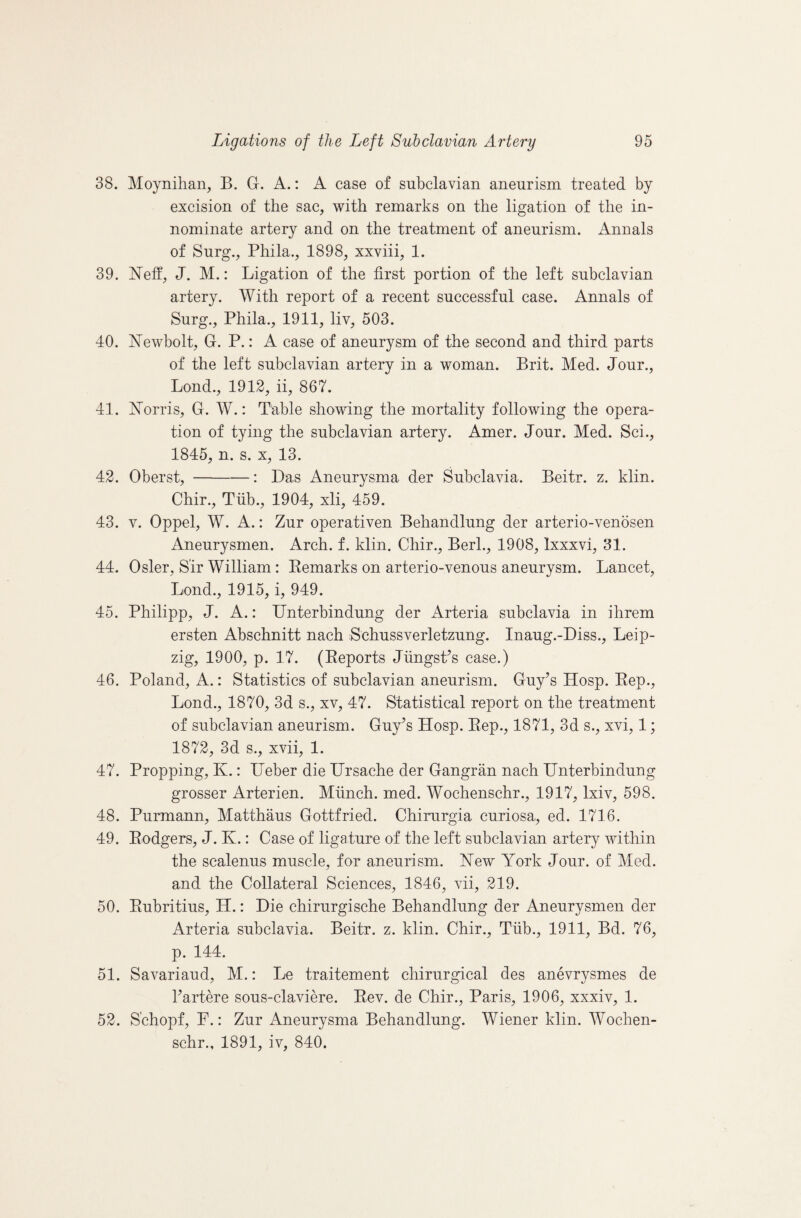 38. Moynihan, B. G. A.: A case of subclavian aneurism treated by excision of the sac, with remarks on the ligation of the in¬ nominate artery and on the treatment of aneurism. Annals of Surg., Phila., 1898, xxviii, 1. 39. Neff, J. M.: Ligation of the first portion of the left subclavian artery. With report of a recent successful case. Annals of Surg., Phila., 1911, liv, 503. 40. Newbolt, G. P.: A. case of aneurysm of the second and third parts of the left subclavian artery in a woman. Brit. Med. Jour., Loud., 1912, ii, 867. 41. Norris, G. W.: Table showing the mortality following the opera¬ tion of tying the subclavian artery. Amer. Jour. Med. Sci., 1845, n. s. X, 13. 42. Oberst, -: Das Aneurysma der Subclavia. Beitr. z. klin. Chir., Tiib., 1904, xli, 459. 43. V. Oppel, W. A.: Zur operativen Behandlung der arterio-venosen Aneurysmen. Arch. f. klin. Chir., Berk, 1908, Ixxxvi, 31. 44. Osier, Sir William: Eemarks on arterio-venous aneurysm. Lancet, Lond., 1915, i, 949. 45. Philipp, J. A.: IJnterbindung der Arteria subclavia in ihrem ersten Abschnitt nach Schussverletzung. Inaug.-Diss., Leip¬ zig, 1900, p. 17. (Eeports JiingsPs case.) 46. Poland, A.: Statistics of subclavian aneurism. Guy’s Hosp. Eep., Lond., 1870, 3d s., xv, 47. Statistical report on the treatment of subclavian aneurism. Guy’s Hosp. Eep., 1871, 3d s., xvi, 1; 1872, 3d s., xvii, 1. 47. Propping, K.: IJeber die TJrsache der Gangran nach IJnterbindung grosser Arterien. Munch, med. Wochenschr., 1917, Ixiv, 598. 48. Purmann, Matthaus Gottfried. Chirurgia curiosa, ed. 1716. 49. Eodgers, J. K.: Case of ligature of the left subclavian artery within the scalenus muscle, for aneurism. New York Jour, of Med. and the Collateral Sciences, 1846, vii, 219. 50. Eubritius, H.: Die chirurgische Behandlung der Aneurysmen der Arteria subclavia. Beitr. z. klin. Chir., Tiib., 1911, Bd. 76, p. 144. 51. Savariaud, M.: Le traitement chirurgical des anevrysmes de I’artere sous-claviere. Eev. de Chir., Paris, 1906, xxxiv, 1. 52. S'chopf, P.: Zur Aneurysma Behandlung. Wiener klin. Wochen¬ schr., 1891, iv, 840.