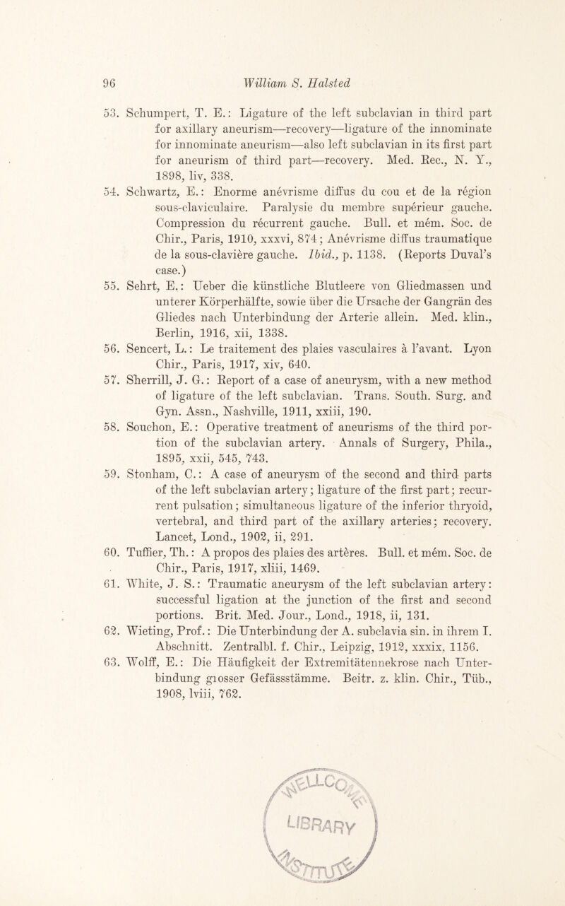 53. Schumpert, T. E.: Ligature of the left subclavian in third part for axillary aneurism—recovery—ligature of the innominate for innominate aneurism—also left subclavian in its first part for aneurism of third part—recovery. Med. Eec., N. Y., 1898, liv, 338. 54. Schwartz, E.: Enorme anevrisme diffus du cou et de la region sous-claviculaire. Paralysie du membre superieur gauche. Compression du recurrent gauche. Bull, et mem. Soc. de Chir., Paris, 1910, xxxvi, 874; Anevrisme diffus traumatique de la sous-claviere gauche. Ihid., p. 1138. (Eeports Duvahs case.) 55. Sehrt, E.: IJeber die kiinstliche Blutleere von Gliedmassen und unterer KorperhMfte, sowie fiber die IJrsache der Gangran des Gliedes nach IJnterbindung der Arterie allein. Med. klin., Berlin, 1916, xii, 1338. 56. Sencert, L.: Le traitement des plaies vasculaires a havant. Lyon Chir., Paris, 1917, xiv, 640. 57. Sherrill, J. G.: Eeport of a case of aneurysm, with a new method of ligature of the left subclavian. Trans. South. Surg. and Gyn. Assn., Nashville, 1911, xxiii, 190. 58. Souchon, E.: Operative treatment of aneurisms of the third por¬ tion of the subclavian artery. Annals of Surgery, Phila., 1895, xxii, 545, 743. 59. Stonham, C.: A case of aneurysm of the second and third parts of the left subclavian artery; ligature of the first part; recur¬ rent pulsation; simultaneous ligature of the inferior thryoid, vertebral, and third part of the axillary arteries; recovery. Lancet, Lond., 1902, ii, 291. 60. Tuffier, Th.: A propos des plaies des arteres. Bull, et mem. Soc. de Chir., Paris, 1917, xliii, 1469. 61. White, J. S.: Traumatic aneurysm of the left subclavian artery: successful ligation at the junction of the first and second portions. Brit. Med. Jour., Lond., 1918, ii, 131. 62. Wieting, Prof.: Die Dnterbindung der A. subclavia sin. in ihrem I. Abschnitt. Zentralbl. f. Chir., Leipzig, 1912, xxxix, 1156. 63. Wolff, E.: Die Haufigkeit der Extremitatennekrose nach Unter- bindung giosser Gefassstamme. Beitr. z. klin. Chir., Tfib., 1908, Iviii, 762.