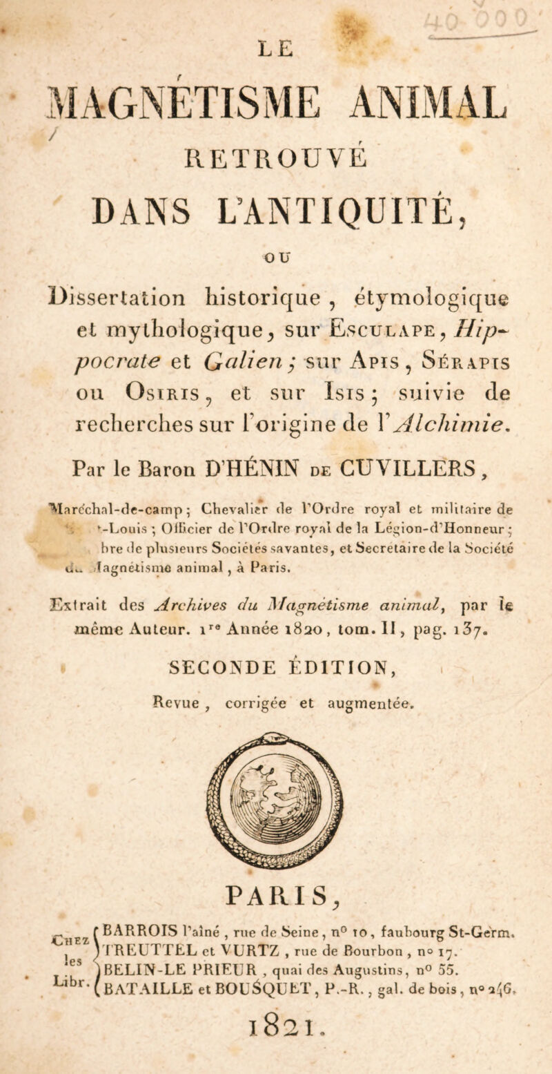 i / r RETROUVE DANS L’ANTIQUITÉ, ou Dissertation historique , étymologique et mythologique, sur Ësculape, Hip- pocrate et Galien; sur Apis, Sérapis ou Osiris , et sur Isis ; suivie de recherches sur l'origine de 1 Alchimie, Par le Baron D’HÉNIN de CUYILLERS, Maréchal-de-camp ; Chevalier de l’Ordre royal et militaire de -Louis *, Ollicier de l’Ordre royal de la Légion-d’Honneur • bre de plusieurs Sociétés savantes, et Secrétaire de la Socie'té lagnétisme animal , à Paris. Extrait des Archives du Magnétisme animal, par le même Auteur. ir0 Année 1820 , tom. II, pag. \?>y. SECONDE ÉDITION, Revue , corrigée et augmentée. PARIS, Chez les Libr. SBARROIS l’aîné , rue de Seine, n° to, faubourg St-Gérm. TREUTTEL et VURTZ , rue de Bourbon , n° 17. 1BELIN-LE PRIEUR , quaides Augustins, n° 55. ( BATAILLE et BOUSQUET, P.-R., gai. de bois, n° ifi. 1821.