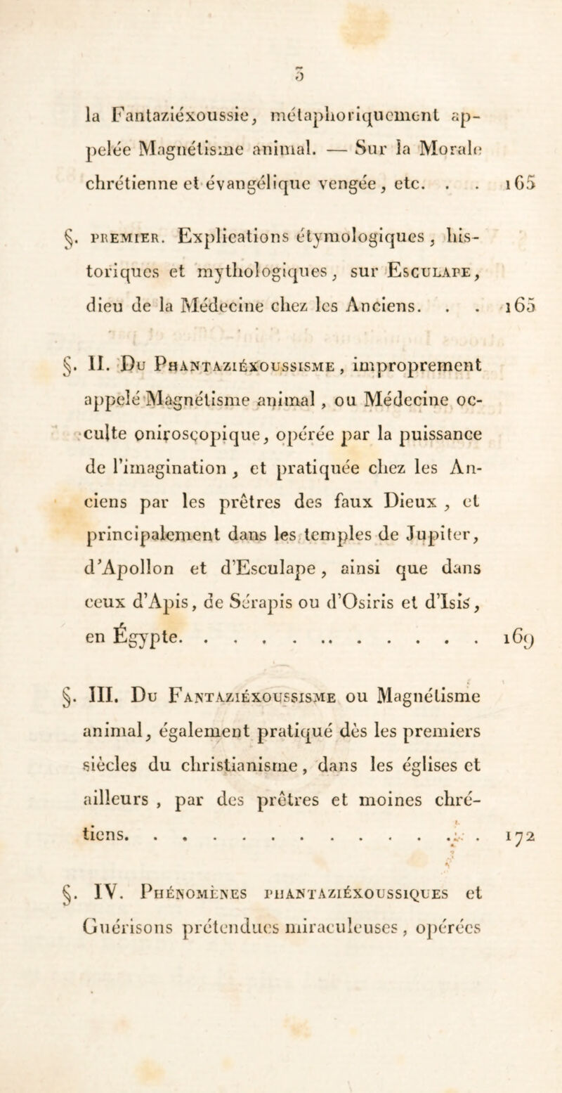 0 la Fantaziéxoussie, métaphoriquement ap- pelée Magnétisme animal. — Sur la Morale chrétienne et évangélique vengée , etc. . . iG5 §. premier. Explications étymologiques , his- toriques et mythologiques , sur Esculape, dieu de la Médecine chez les Anciens. . . 160 §. 11. Du Phantaziéxoussisme , improprement appelé Magnétisme animal , ou Médecine oc- culte onirosçopique, opérée par la puissance de l’imagination , et pratiquée chez les An- ciens par les prêtres des faux Dieux , et principalement dans les temples de Jupiter, d’Apollon et d’Esculape , ainsi que dans ceux d’Apis, de Sérapis ou d’Osiris et d’Isis, §. III. Du Fantaziéxoussisme ou Magnétisme animal, également pratiqué dès les premiers siècles du christianisme, dans les églises et ailleurs , par des prêtres et moines chré- i. tiens y . 172 * §. IV. Phénomènes phantaziéxoussiques et Guérisons prétendues miraculeuses, opérées