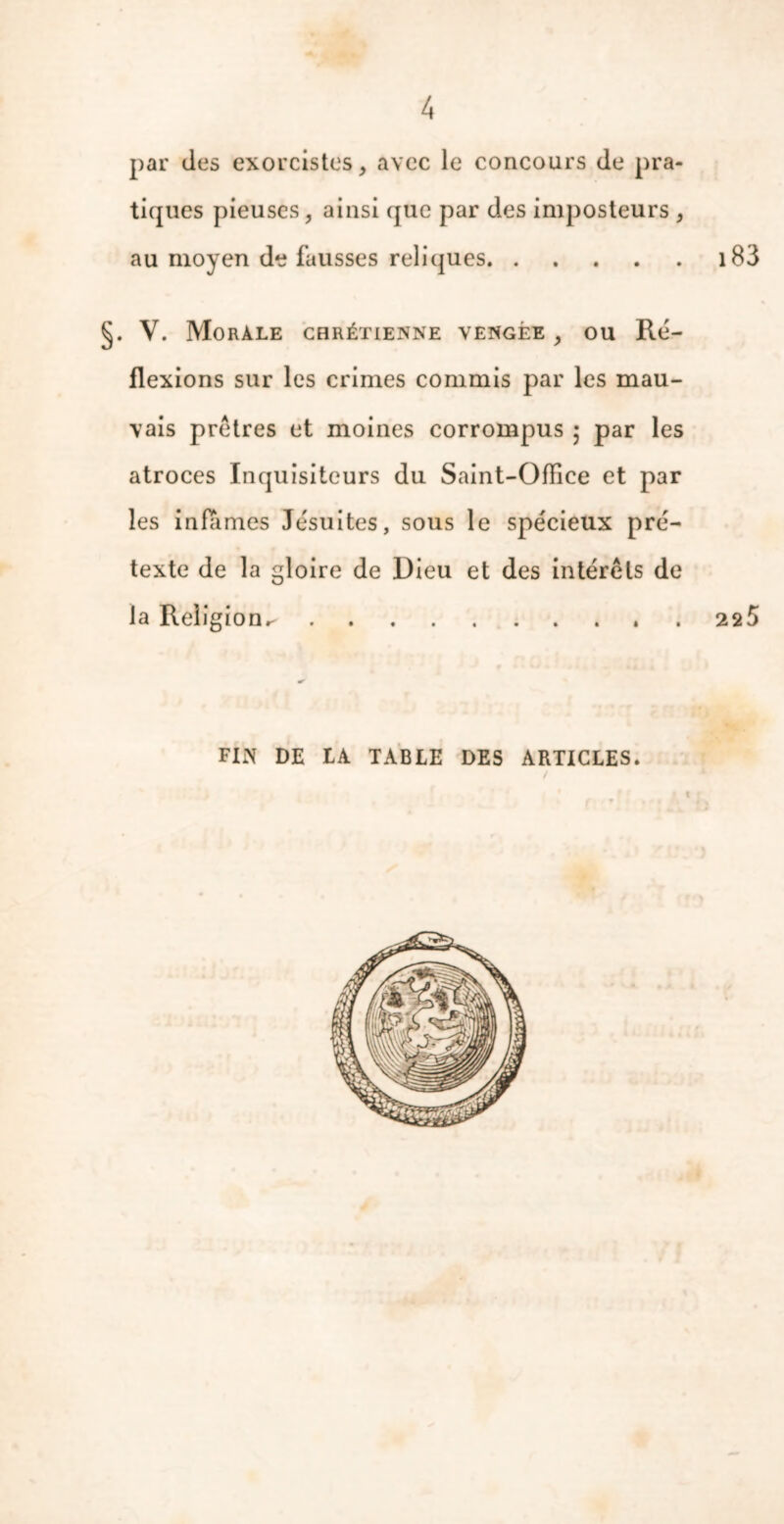 par des exorcistes, avec le concours de pra- tiques pieuses, ainsi que par des imposteurs , au moyen de fausses reliques 183 §. V. Morale chrétienne vengée , ou Ré- flexions sur les crimes commis par les mau- vais prêtres et moines corrompus ; par les atroces Inquisiteurs du Saint-Office et par les infâmes Jésuites, sous le spécieux pré- texte de la gloire de Dieu et des intérêts de la Religion.- 225 FIN DE IA TABLE DES ARTICLES