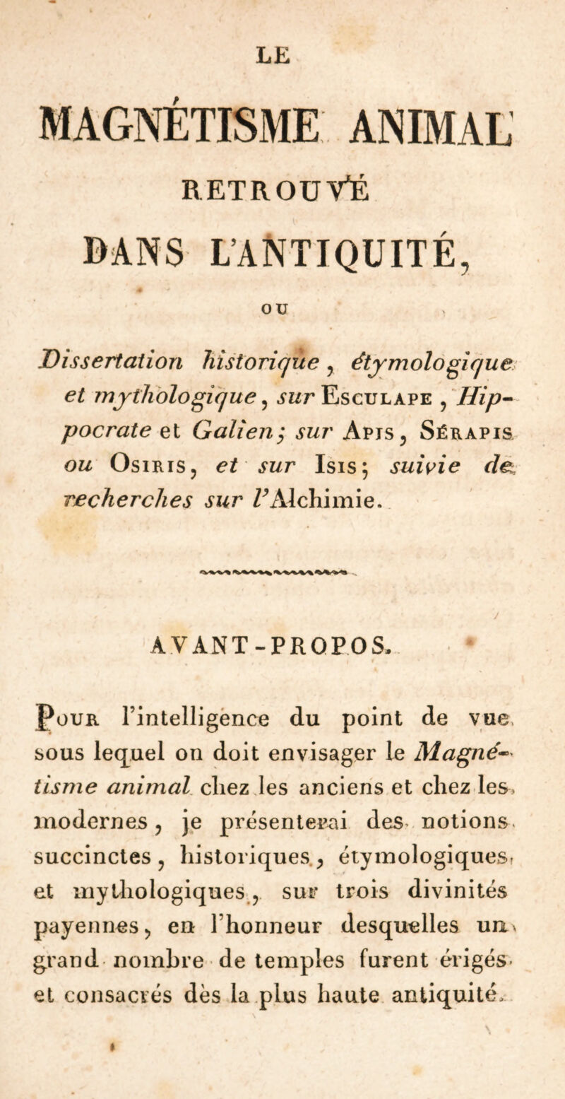 MAGNÉTISME ANIMAL RETROUVÉ DANS L'ANTIQUITÉ, OU Dissertation historique y étymologique et mythologique, .yz/r Esculape , Hip- pocrate et Galien ; sur Apis, Sérapis ou Osiris, et sur Isis; suivie det recherches sur /^Alchimie. AVANT-PROPOS, i i * Pour l’intelligence du point de vue, sous lequel on doit envisager le Magné- tisme animal chez les anciens et chez les, modernes, je présenterai des notions, succinctes , historiques , étymologiques, et mythologiques , sur trois divinités payennes, en l honneur desquelles un* grand nombre de temples furent érigés et consacrés dès la plus haute antiquité, \ «