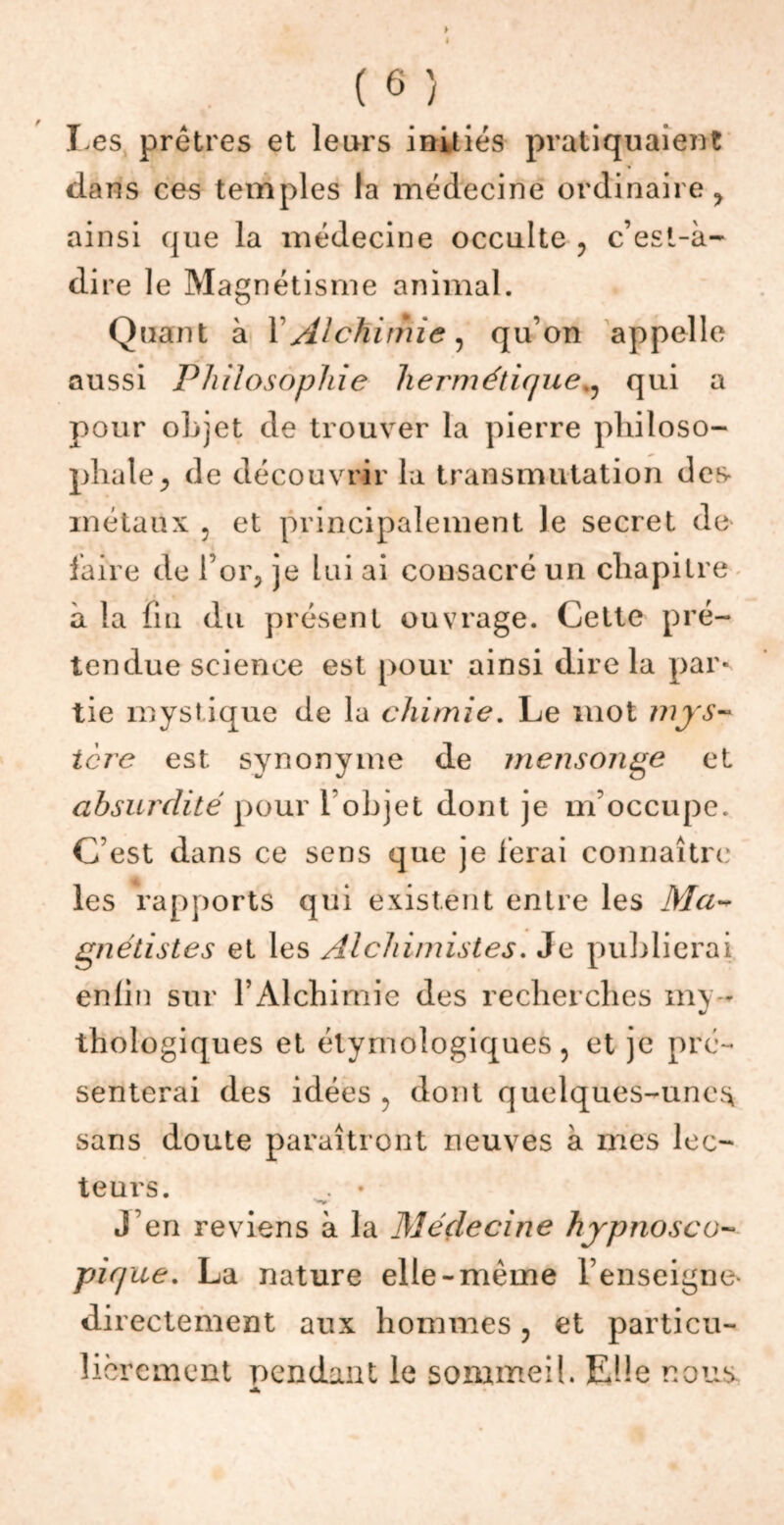 ( 6} Les prêtres et leurs initiés pratiquaient dans ces temples la médecine ordinaire y ainsi que la médecine occulte , c’est-à- dire le Magnétisme animal. Quant à l’Alchimie, qu’on appelle aussi Philosophie hermétiquequi a pour objet de trouver la pierre philoso- phale j de découvrir la transmutation des métaux , et principalement le secret de faire de l’or, je lui ai consacré un chapitre à la fin du présent ouvrage. Cette pré- tendue science est pour ainsi dire la par- tie mystique de la chimie. Le mot mys- tère est synonyme de mensonge et absurdité pour l’objet dont je m’occupe. C’est dans ce sens que je ferai connaître les rapports qui existent entre les Ma- gnétistes et les Alchimistes. Je publierai enfin sur l’Alchirnie des recherches my - thologiques et étymologiques, et je pré- senterai des idées , dont quelques-une^ sans doute paraîtront neuves à mes lec- teurs. . • J’en reviens à la Médecine hypnoseo- pique. La nature elle-même l’enseigne* directement aux hommes, et particu- lièrement pendant le sommeil. Elle nous