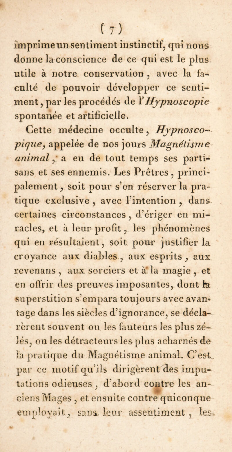 imprime un sentiment instinctif, qui nous donne la conscience de ce qui est le plus utile à notre conservation , avec la fa- culté de pouvoir développer ce senti- ment , par les procédés de YHjpnoscopie spontanée et artificielle. Cette médecine occulte, Hjpnosco- pique, appelée de nos jours Magnétisme animal, a eu de tout temps ses parti- sans et ses ennemis. Les Prêtres, princi- palement j soit pour s’en réserver la pra- tique exclusive , avec l’intention y dans certaines circonstances , d’ériger en mi- racles, et à leur profit, les phénomènes qui en résultaient, soit pour justifier la croyance aux diables, aux esprits, aux revenans , aux sorciers et a la magie , et en offrir des preuves imposantes, dont lu superstition s’empara toujours avec avan- tage dans les siècles d’ignorance, se décla- rèrent souvent ou les fauteurs les plus zé- lés, ou les détracteurs les plus acharnés de 3a pratique du Magnétisme animal. C’est par ce motif qu’ils dirigèrent des impu- tations odieuses . d’abord contre les an- ciens Mages , et ensuite contre quiconque employait, sana leur assentiment, les