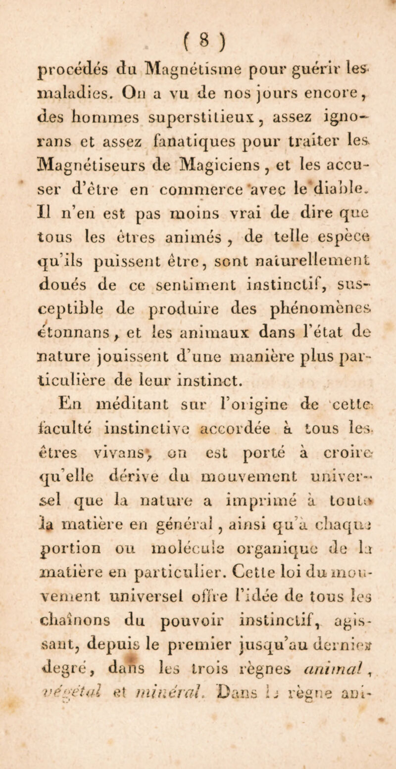 procédés du Magnétisme pour guérir les maladies. On a vu de nos jours encore, des hommes superstitieux, assez igno- rans et assez fanatiques pour traiter les Magnétiseurs de Magiciens , et les accu- ser d’étre en commerce avec le diable. Il n’en est pas moins vrai de dire que tous les êtres animés , de telle espèce qu’ils puissent être, sont naturellement doués de ce sentiment instinctif, sus- ceptible de produire des phénomènes étonnans y et les animaux dans l'état de nature jouissent d’une manière plus par- ticulière de leur instinct. En méditant sur l’origine de cette, faculté instinctive accordée à tous les êtres vivans*, on est porté à croire qu elle dérive du mouvement univer- sel que la nature a imprimé à tou la la matière en général, ainsi qu a chaque portion ou molécule organique de la matière en particulier. Cette loi du mou- vement universel offre l’idée de tous les chaînons du pouvoir instinctif, agis- sant, depuis le premier jusqu’au demie» degré, dans les trois règnes animal, végétal et minéral. Dans 1 j règne a ni-