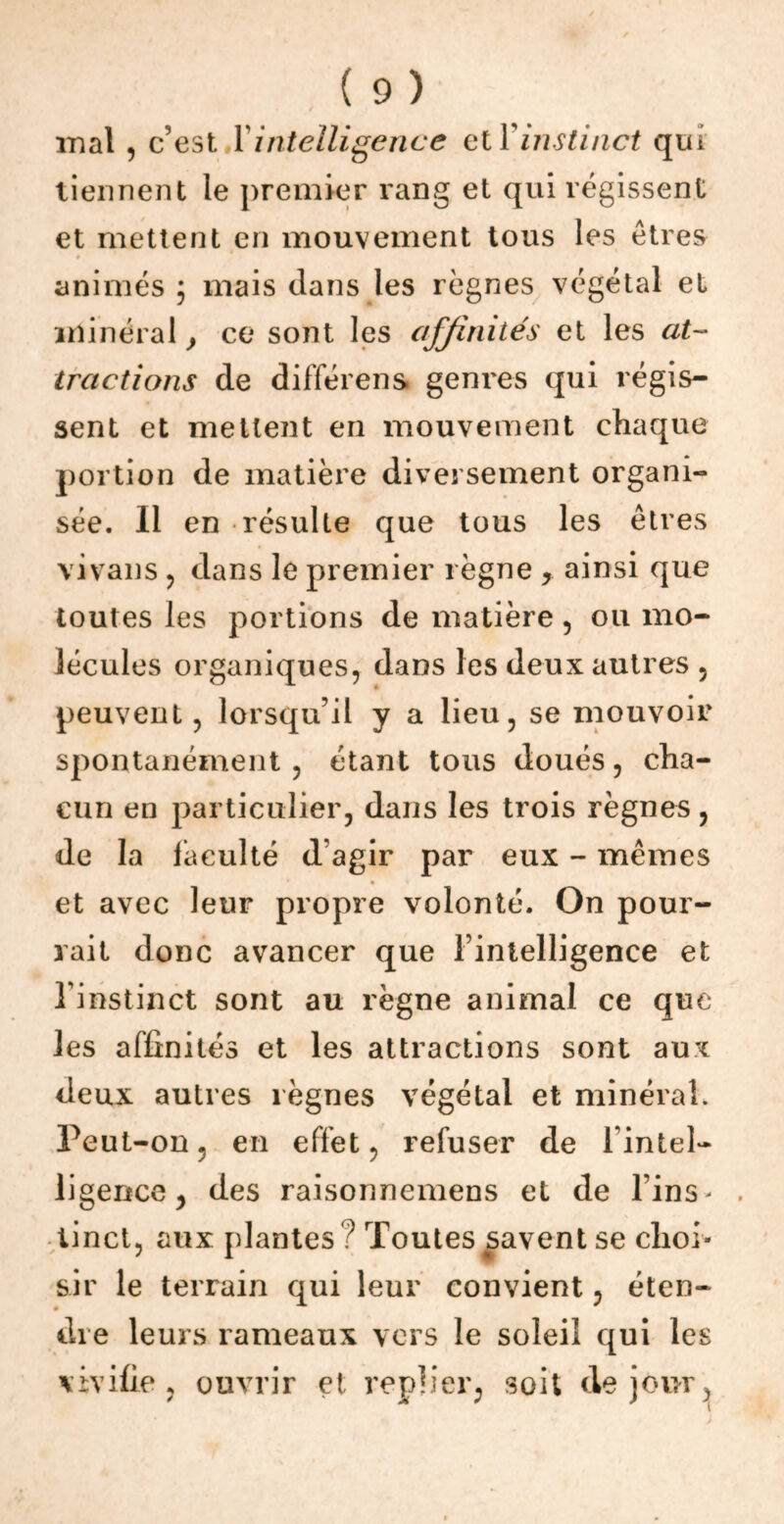 / mal , c’est 1 intelligence et \ instinct qui tiennent le premier rang et qui régissent et mettent en mouvement tous les êtres animés ; mais dans les règnes végétal et minéral} ce sont les affinités et les at- tractions de différens genres qui régis- sent et mettent en mouvement chaque portion de matière diversement organi- sée. Il en résulte que tous les êtres vivans , dans le premier règne , ainsi que toutes les portions de matière , ou mo- lécules organiques, dans les deux autres 5 peuvent, lorsqu’il y a lieu, se mouvoir spontanément , étant tous doués, cha- cun en particulier, dans les trois règnes, de la faculté d’agir par eux - mêmes • • et avec leur propre volonté. On pour- rait donc avancer que l’intelligence et l’instinct sont au règne animal ce que les affinités et les attractions sont aux deux autres règnes végétal et minéral. Peut-on, en effet, refuser de 1 intel- ligence ^ des raisormemens et de l’ins> tinct, aux plantes ? Toutes savent se choi- sir le terrain qui leur convient, éten- dre leurs rameaux vers le soleil qui les vivifie, ouvrir et replier, soit de jour^