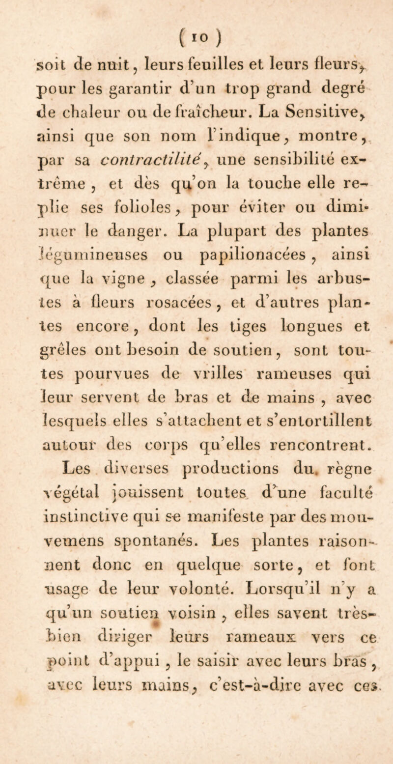 soit de nuit , leurs feuilles et leurs fleurSy pour les garantir d'un trop grand degré de chaleur ou de fraîcheur. La Sensitive> ainsi que son nom l’indique, montre, par sa contractilité, une sensibilité ex- trême , et dès qu’on la touche elle re- plie ses folioles, pour éviter ou dimi- nuer le danger. La plupart des plantes légumineuses ou papilionacées , ainsi que la vigne , classée parmi les arbus- tes à lleurs rosacées , et d’autres plan- tes encore, dont les tiges longues et • grêles ont besoin de soutien, sont tou- tes pourvues de vrilles rameuses qui leur servent de bras et de mains , avec lesquels elles s’attachent et s’entortillent autour des corps qu elles rencontrent. Les diverses productions du. règne végétal jouissent toutes d’une faculté instinctive qui se manifeste par desmou- vemens spontanés. Les plantes raison- nent donc en quelque sorte, et font usage de leur volonté. Lorsqu’il n’y a qu’un soutien voisin , elles savent très- bien diriger leurs rameaux vers ce point d’appui , le saisir avec leurs bras , avec leurs mains, c’est-à-dire avec ces