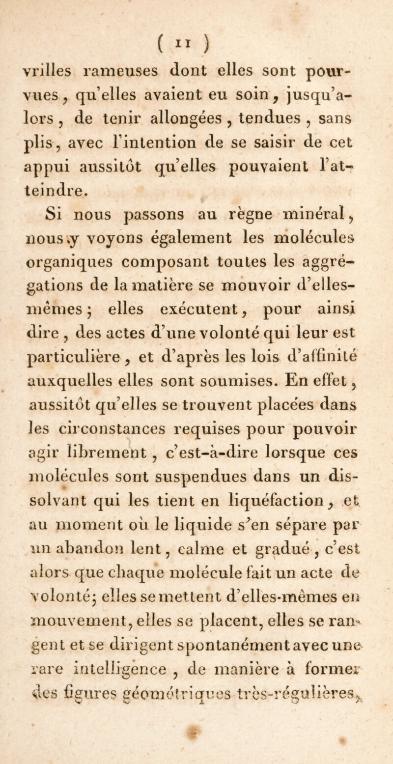 vrilles rameuses dont elles sont pour- vues , qu’elles avaient eu soin, jusqu’a- lors , de tenir allongées , tendues , sans plis, avec l’intention de se saisir de cet appui aussitôt qu elles pouvaient l’at- teindre. Si nous passons au règne minéral, nous;y voyons également les molécules organiques composant toutes les aggré- gations de la matière se mouvoir d’elles- mêmes ; elles exécutent, pour ainsi dire , des actes d’une volonté qui leur est particulière, et d’après les lois d’affinité auxquelles elles sont soumises. En effet 3 aussitôt qu elles se trouvent placées dans les circonstances requises pour pouvoir agir librement , c’est-à-dire lorsque ces molécules sont suspendues dans un dis- solvant qui les tient en liquéfaction, et au moment où le liquide s^en sépare par un abandon lent, calme et gradué, c’est alors que chaque molécule fait un acte de volonté; elles se mettent d’elles-mèmes en mouvement, elles se placent, elles se ran- gent et se dirigent spontanément avec une rare intelligence , de manière à former des figures géométriques très-régulières,