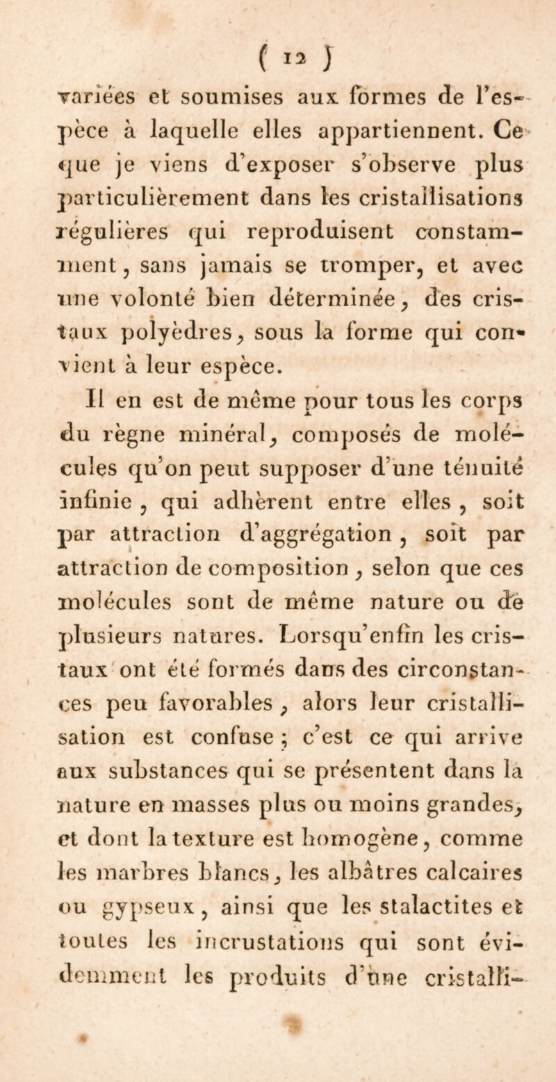 variées et soumises aux formes de Tes» pèce à laquelle elles appartiennent. Ce que je viens d’exposer s’observe plus particulièrement dans les cristallisations régulières qui reproduisent constam- ment , sans jamais se tromper, et avec une volonté bien déterminée , des cris- taux polyèdres, sous la forme qui con«- vient à leur espèce. Il en est de meme pour tous les corps du règne minéral, composés de molé- cules qu’on peut supposer d une ténuité infinie , qui adhèrent entre elles , soit par attraction d’aggrégation , soit par attraction de composition , selon que ces molécules sont de même nature ou de plusieurs natures. Lorsqu’enfîn les cris- taux ont été formés dans des circonstan- ces peu favorables , alors leur cristalli- sation est confuse ; c’est ce qui arrive aux substances qui se présentent dans la nature en masses plus ou moins grandes, et dont la texture est homogène, comme les marbres blancs, les albâtres calcaires ou gypseux, ainsi que les stalactites et toutes les incrustations qui sont évi- demment les produits d'une cristalli-