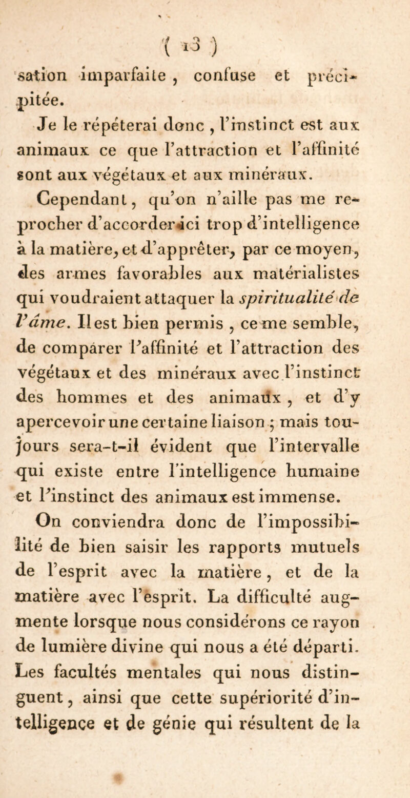 V 10 ) sation imparfaite , confuse et préci- pitée. Je le répéterai donc , l’instinct est aux: animaux ce que l’attraction et l’affinité sont aux végétaux et aux minéraux. Cependant, qu’on n’aille pas me re- procher d’accorder «ici trop d’intelligence à la matière, et d’apprêter, par ce moyen, des armes favorables aux matérialistes qui voudraient attaquer la spiritualité de Vâme. Il est bien permis , ce rne semble, de comparer l’affinité et l’attraction des végétaux et des minéraux avec l’instinct des hommes et des animaxix , et d’y apercevoir une certaine liaison 5 mais tou- jours sera-t-il évident que l’intervalle qui existe entre l’intelligence humaine et l’instinct des animaux est immense. On conviendra donc de l’impossibi- lité de bien saisir les rapports mutuels de l’esprit avec la matière, et de la matière avec l’esprit. La difficulté aug- mente lorsque nous considérons ce rayon de lumière divine qui nous a été départi. Les facultés mentales qui nous distin- guent , ainsi que cette supériorité d’in- telligence et de génie qui résultent de la