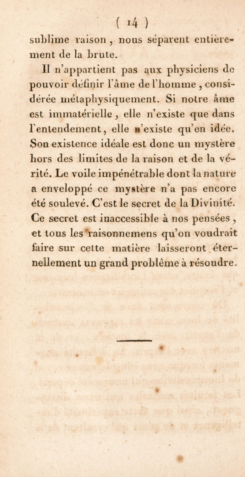 ' ( 4 ) sublime raison , nous séparent entière- ment de la brute. Il n’appartient pas aux physiciens de pouvoir définir l ame de l’homme , consi- dérée métaphysiquement. Si notre âme est immatérielle ^ elle n’existe que dans l'entendement, elle n’existe qu’en idée. Son existence idéale est donc un mystère hors des limites de la raison et de la vé- rité. Le voile impénétrable dont la nature a enveloppé ce mystère n’a pas encore été soulevé. C’est le secret de la Divinité. Ce secret est inaccessible à nos pensées , et tous les ‘raisonnemens qu’on voudrait faire sur cette matière laisseront éter- nellement un grand problème à résoudre.