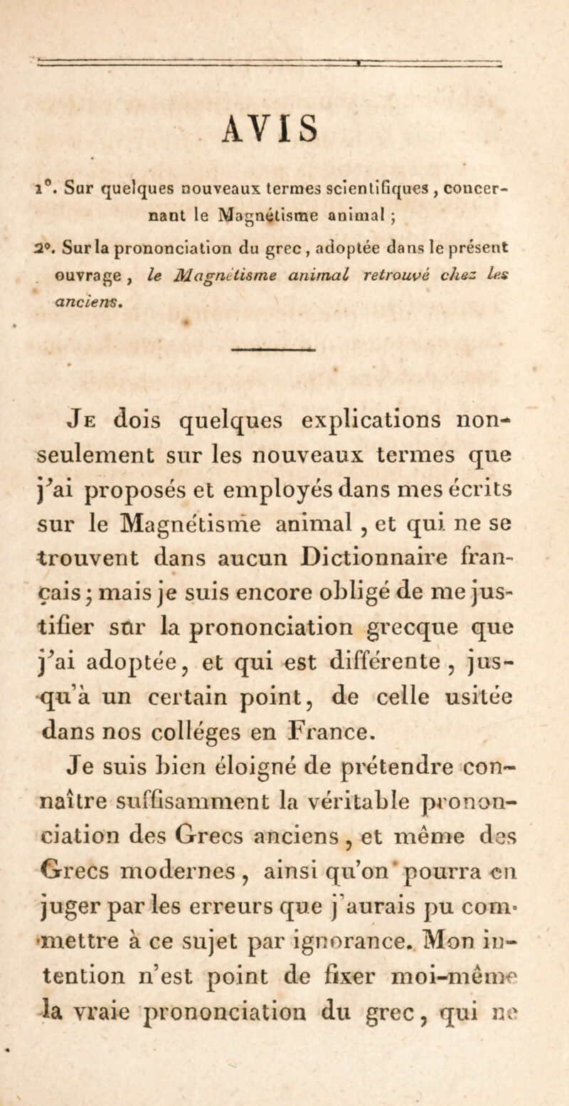 AVIS i°. Sur quelques nouveaux termes scientifiques , concer- nant le Magnétisme animal ; 2°. Sur la prononciation du grec, adoptée dans le présent ouvrage , le Magnétisme animal retrouvé chez les anciens. Je dois quelques explications non- seulement sur les nouveaux termes que j^ai proposés et employés dans mes écrits sur le Magnétisme animal , et qui. ne se trouvent dans aucun Dictionnaire fran- çais * mais je suis encore obligé de me jus- tifier sur la prononciation grecque que j^ai adoptée, et qui est différente , jus- qu’à un certain point, de celle usitée dans nos collèges en France. Je suis bien éloigné de prétendre con- naître suffisamment la véritable pronon- ciation des Grecs anciens , et même des Grecs modernes , ainsi qu’on pourra en juger par les erreurs que j’aurais pu corn- •mettre à ce sujet par ignorance. Mon in- tention n’est point de fixer moi-même la vraie prononciation du grec, qui ne