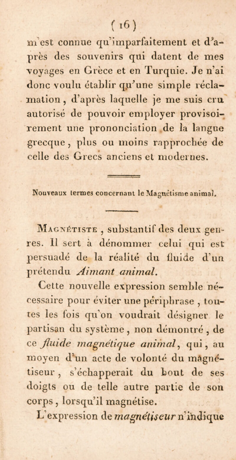 prés des souvenirs qui datent de mes voyages en Grèce et en Turquie. Je n’ai donc voulu établir qiTune simple récla- mation , d’après laquelle je me suis cru autorisé de pouvoir employer provisoi- rement une prononciation de la langue grecque ? plus ou moins rapprochée de celle des Grecs anciens et modernes. Nouveaux termes concernant le Magnétisme animal. Magxétïste 1 substantif des deux gen- res. 11 sert à dénommer celui qui est persuadé de la réalité du fluide d'un prétendu Aimant animal. Cette nouvelle expression semble né- cessaire pour éviter une périphrase , tou- tes les fois qu’on voudrait désigner le partisan du système , non démontré , de ce fluide magnétique animal, qui, au moyen d’un acte de volonté du magné- tiseur ? s’échapperait du bout de ses doigts ou de telle autre partie de son corps, lorsqu’il magnétise. L'expression de magnétiseur n’indique