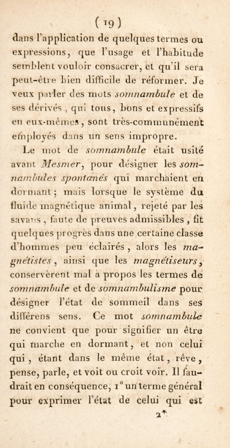 ( *9 ) dans l’application de quelques termes ou expressions, que l’usage et l’habitude semblent vouloir consacrer, et qu'il sera peut-être bien difficile de réformer. Je veux parler des mots somnambule et de ses dérivés , qui tous, bons et expressifs en eux-mêmes, sont très-communément employés dans un sens impropre. Le mot de somnambule était usité avant Mesmer, pour désigner les som- nambules spontanés qui marchaient en dormant ; mais lorsque le système du fluide magnétique animal, rejeté par les savans , faute de preuves admissibles , lit quelques progrès dans une certaine classe d’hommes peu éclairés , alors les ma- gnétistes , ainsi que les magnétiseurs, conservèrent mal à propos les termes de somnambule et de somnambulisme pour désigner l’état de sommeil dans ses différens sens. Ce mot somnambule ne convient que pour signifier un être qui marche en dormant, et non celui qui , étant dans le même état, rêve , / pense, parle, et voit ou croit voir. Il fau- drait en conséquence, i° un terme général pour exprimer l’état de celui qui est