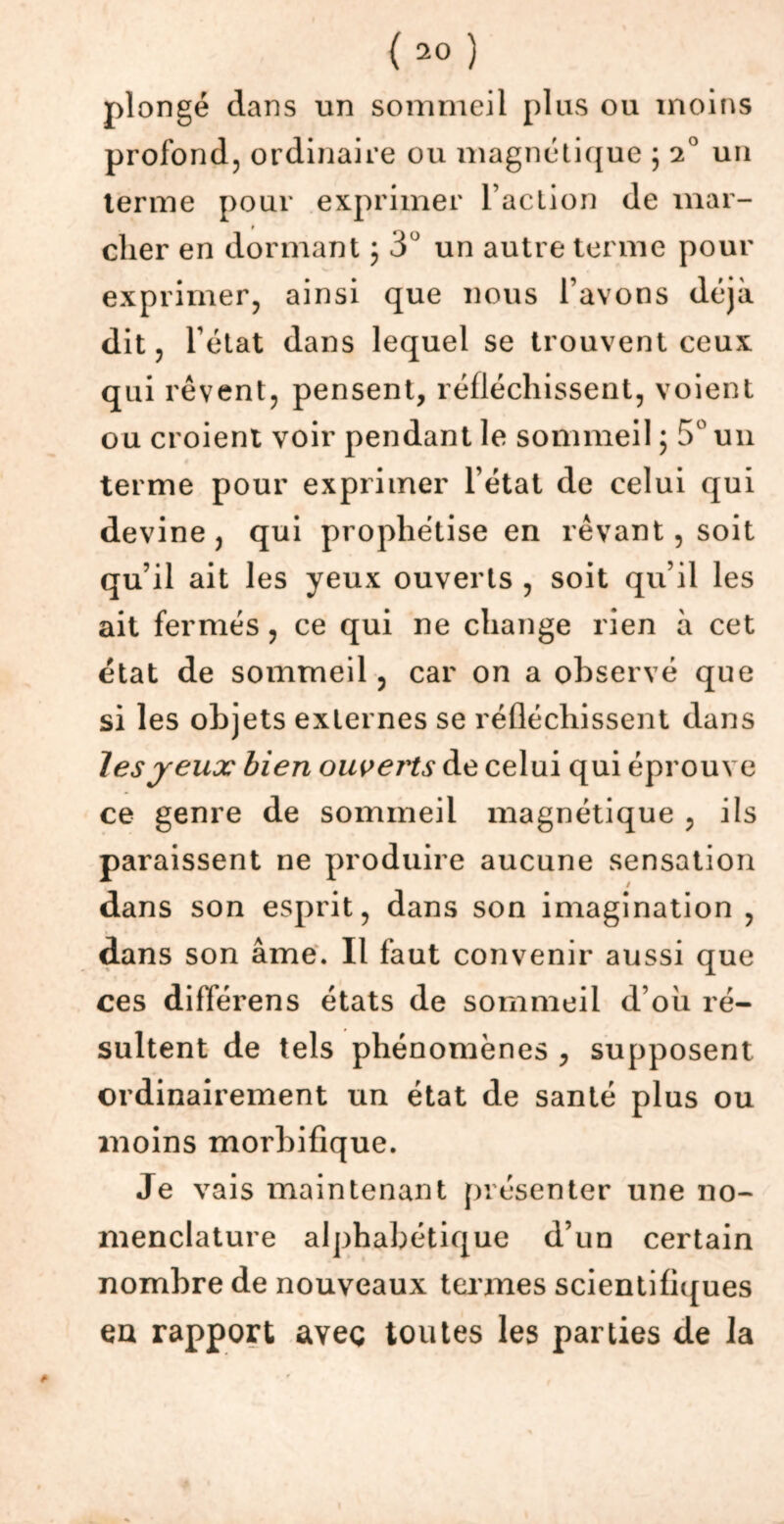 plongé dans un sommeil plus ou moins profond, ordinaire ou magnétique ; 2° un terme pour exprimer l’action de mai- » cher en dormant ; 3° un autre terme pour exprimer, ainsi que nous l’avons déjà dit, l’état dans lequel se trouvent ceux qui rêvent, pensent, réfléchissent, voient ou croient voir pendant le sommeil ; 5° un terme pour exprimer l’état de celui qui devine, qui prophétise en rêvant, soit qu’il ait les yeux ouverts , soit qu’il les ait fermés, ce qui ne change rien à cet état de sommeil, car on a observé que si les objets externes se réfléchissent dans les jeux bien ouverts de celui qui éprouve ce genre de sommeil magnétique , ils paraissent ne produire aucune sensation dans son esprit, dans son imagination , dans son âme. Il faut convenir aussi que ces différens états de sommeil d’oh ré- sultent de tels phénomènes , supposent ordinairement un état de santé plus ou moins morbifique. Je vais maintenant présenter une no- menclature alphabétique d’un certain nombre de nouveaux termes scientifiques en rapport aveç toutes les parties de la