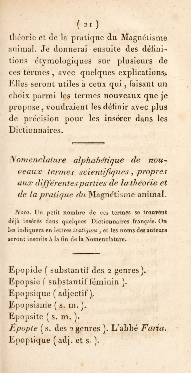 (21 ) théorie et de la pratique du Magnétisme animal. Je donnerai ensuite des défini- tions étymologiques sur plusieurs de ces termes ? avec quelques explications* Elles seront utiles à ceux qui , faisant un choix parmi les termes nouveaux que je propose, voudraient les définir avec plus de précision pour les insérer dans les Dictionnaires. Nomenclature alphabétique de nou- veaux termes scientifiques, propres aux différentes parties de la théorie et de la pratique du Magnétisme animal. Nota. Un petit nombre de ccs ternies se trouvent déjà insérés dans quelques Dictionnaires français. On les indiquera en lettres italiques , et les noms des auteurs seront inscrits à la fin de la Nomenclature. Epopide ( substantif des 2 genres). Epopsie f substantif féminin ). Epopsique ( adjectif). Epopsisme ( s. m. ). Epopsite ( s. m. ). Epopte (s. des 2genres ). L’abbé Fana. Epoptique ( adj. et s» ).