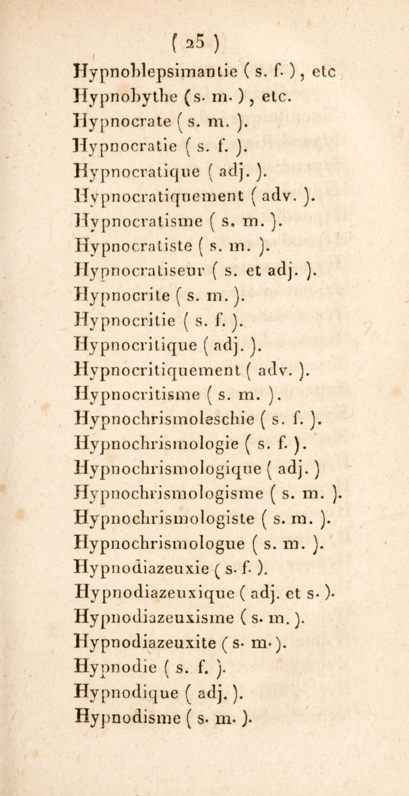 » ITypnoblepsimantie ( s. f. ), etc Hypnobythe (s. m- ) > etc. Hyi )nocrate ( s. m. ). Hypnocratie ( s. f. ). Hypnocratique ( aclj. ). Hypnocratiqnement ( adv. ). Hvpnocralisme ( s. m. Hypnocratiste ( s. m. ). Hypnocratiseur ( s. et adj. ). Hypnocrite ( s. m. ). Hypnocritie ( s. f. J. Hypnocrilique ( adj. J. Hypnocritiquement ( adv. ). Hypnocritisme ( s. m. ). Hypnochrismoleschie ( s. f. ). Hypnochrisrnologie ( s. f. ). Hypnochrismologique ( adj. ) Hypnochrismologisme ( s. m. ). Hypnoclirismologiste ( s. m. ). Hypnochrismologue ( s. m. ). Hyp nodiazeuxie ( s- f- ). Hypnodiazeuxique ( adj. et s* )* Hypuodiazeuxisme ( s. m. ). Hyp nodiazeuxite (s- m-). Hypnodie ( s. f. ). Hyp nodique ( adj. ). Hypnodisme ( s. m. ).