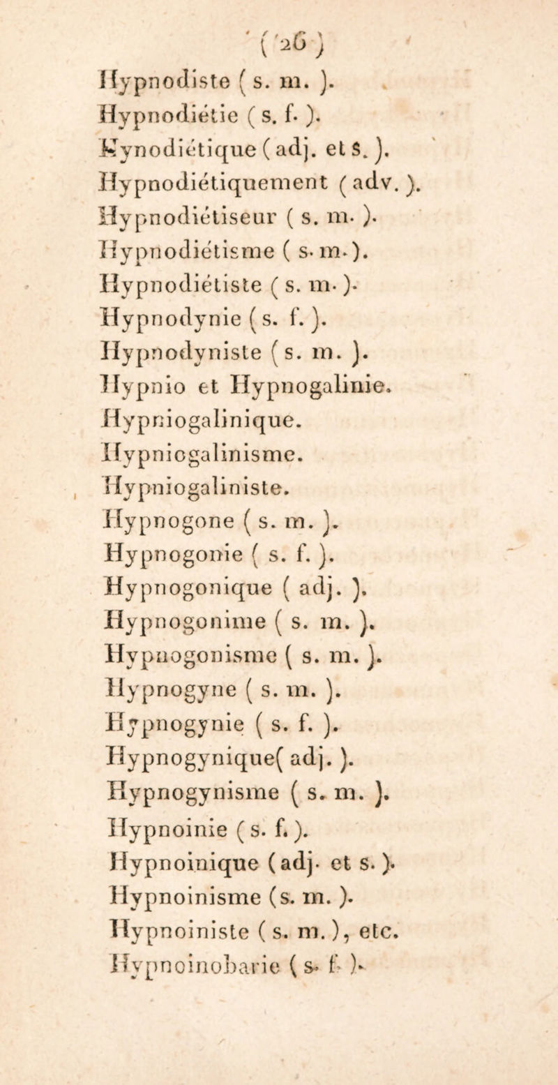 Hypnodiétie ( s. f- ). Kynodiétique ( adj. et S, J. Hypnodiétiquement (adv.). H y pnodiétiseur ( s. m- )• ïlypnodiétisme ( s-m.). Hypnodiétiste ( s. m- )• Hypnodynie ( s. f. Ilypnodyniste (s. m. ). llypnio et Iïypnogalinie. Hyp niogalinique. Hypniogalinisme. îlypniogaliniste. Hypnogone ( s. m. J. Hypnogonie ( s. f. ). Hypnogonique ( adj. Hypnogonime ( s. m. ). HypnogonLsnie ( s. m.}. Hypnogyne ( s. m. ). Hypnogynie ( s. f. ). Hypnogynique( adj. ). Hypnogynisme ( s. ni. ). Hypnoinie ( s. f. ). Hypnoinique (adj. et s. ). Hypnoinisme (s. m. ). Ilypnoiniste ( s. m. ), etc. Ifypnoinobarie & )>