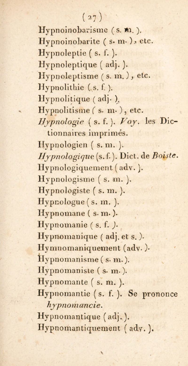 Uypnoinobarisme ( s. Al. ). Hypnoinobarite ( s» nv )> etc. Hypnoleptie ( s. f. ). Hypnoleptique ( adj. ). Hypnoleptisme ( s. m. ) > etc. Hypnolithie (. s. f. ). Hypnolitique ( adj. ). Hypnolitisme ( s. m* ), etc. Ilypnologie ( s. f. ). Voy. les Dic- tionnaires imprimés. Hypnologien ( s. m. ). I/ypnologifjue (s. f. ). Dict. de Boiste. Hypnologiquement ( adv. ). Hypnologisme ( s. m. ). Hypnologiste ( s. m. ). Hypnologue ( s. m. ). Hypnomane ( s- m. )• Hypnomanie ( s. f. )• Hypnomanique ( adj. et s. ). Hymnomaniquement (adv. )• tlypnomanisme ( s- m. ). ITypnomaniste ( s- m. ). Hypnomante ( s. m. ). Hypnomantie ( s. f. ). Se prononce hypnomancie. Hypnomantique (adj.). Hypnomantiquement ( adv. ).