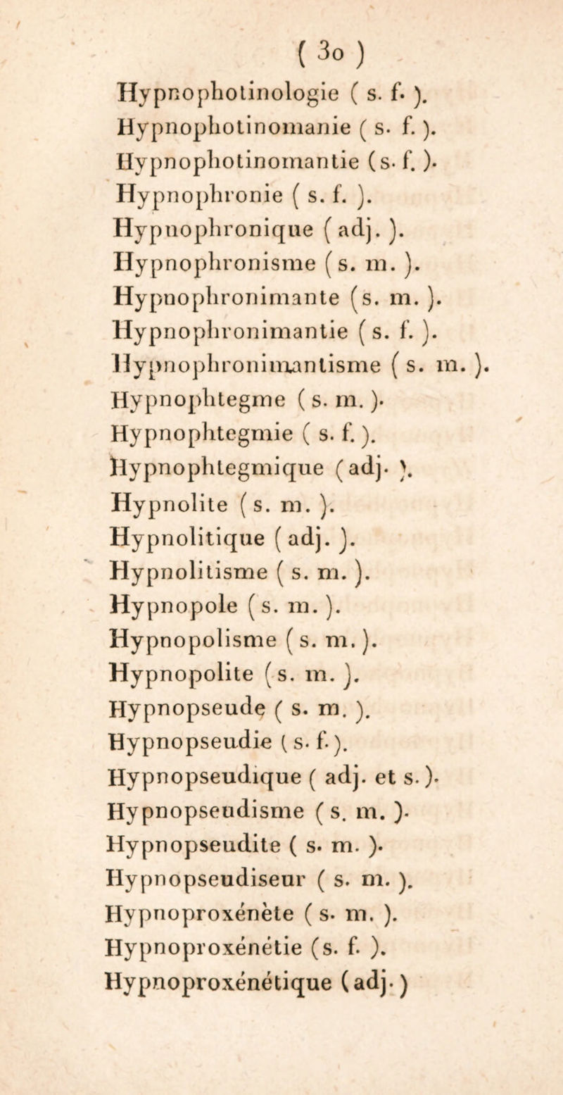 ( 3° ) Hypnophotinologie ( s. f. ). Hypnophotinomanie ( s. f. ). Hypnophotinomantie (s- f. ). Hypnophronie ( s. f. ). Hypnophronique ( aclj. ). Hypnophronisme (s. ni. ). Hypnophronimante (s. m. ). Hypnophronimantie (s. f. ). Hypnophroniinanlisme ( s. m. ). Hypnophtegme ( s. m. )• Hypnophtegmie ( s. f. ). Hypnophtegmique (ad). >. Hypnolite (s. ni. ). Hypnolitique ( adj. J. Hypnolitisme ( s. m. ). Hypnopole ( s. ni. ). Hypn opolisme ( s. m. ). Hypnopolite (s. m. J. Hypnopseude ( s. m. ). Hypnopseudie ( s. f. ). Hypnopseudique ( adj. et s.)* Hypnopseudisme (s. m. ). Hypnopseudite ( s. m. ). Hypnopseudiseur ( s. m. ). Hyy^noproxénète ( s. m. ). Hypnoproxénétie (s. f. ). Hypnoproxénétique (adj.)