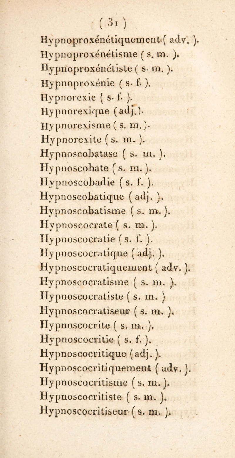 Hypnoproxéndtisme ( s. m. ). Hypnoproxénétiste ( s. m. ). Uypnoproxénie ( s- f. ). Hypnorexie ( s- 1- ). Hypnorexique (adj.). Hypnarexisme ( s. m.). liypnorexite (s. m. ). Hypnoscobatase ( s. m. ). ' . Hypnoscobate ( s. m. ). Hypnoscobadie ( s. f. ). Hypnoscobatique (adj. ). Hypnoscobatisme ( s. n*. ). Hypnoscocrate ( s. m. ). Ilypnoscocratie (s. f. ). Hypnoscocratique (adj. ). Hypnoscocratiquemeat ( adv. ). Hypnoscocratisaie ( s. m. ). Hypnoscocratiste ( s. m. ) Hypnoscocratiseur ( s. m. ). Hypnoscocrite ( s. m. ). Hypnoscocritie ( s. f. j. Hypnoscocritique (adj.). Hypnoscocritiquemeot ( adv. J. Hypnoscocritisme ( s. m. ). Hypnoscocritiste ( s. m. ). Hypnoscocritiseur ( s. m. ).