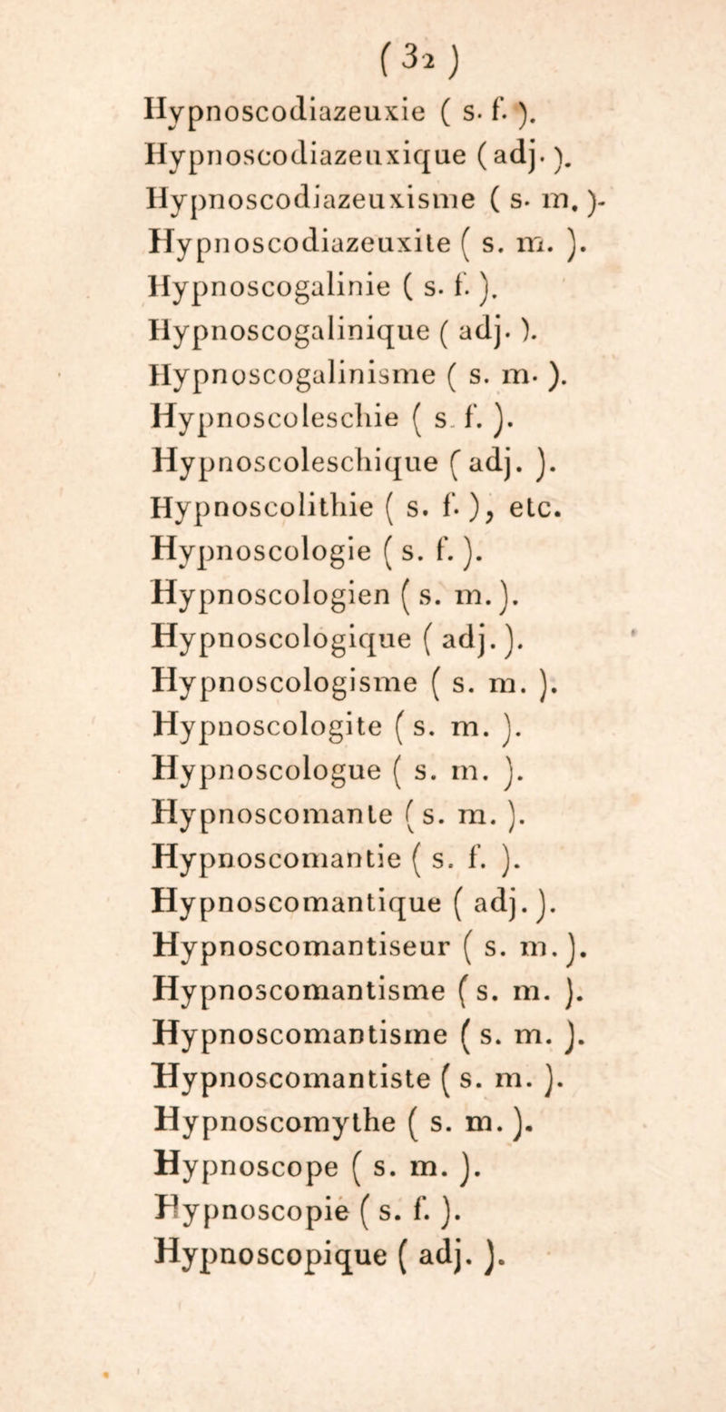 Hypnoseodiazeuxique ( adj. ). Hypnoscodiazeuxisnie ( s- m. HyP noscodiazeuxite ( s. m. ). Hypnoscogalinie ( s. f. ). Hypnoscogalinique ( adj. ). Hyp noscogalinisme ( s. m* ). Hypnoscolescliie ( s. f. ). Hyp noscoleschique { adj. ). Hypnoscolithie ( s. f. ), etc. Hypnoscologie ( s. f. ). Hypnoscologien (s. m.). Hypnoscologique ( adj.). Hypnoscologisme ( s. m. ). Hypnoscologite ( s. m. ). Hypnoscologue ( s. m. j. Hypnoscomanle (s. ra. ). Hypnoscomantie (s. f. ). Hypnoscomantique ( adj.). Hypnoscomantiseur ( s. m.). Hypnoscomantisme (s. m. ). Hypnoscomantisme ( s. m. ). Hypnoscomantiste ( s. m. }. Hypnoscomythe ( s. m. ). Hypnoscope ( s. m. ). FSypnoscopie ( s. f. ). Hypnoscopique ( adj. J.
