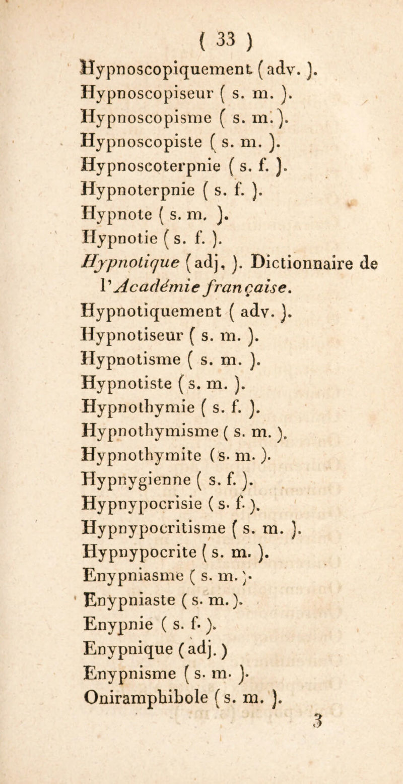 Hypnoscopiquement ( adv. ). Hypn oscopiseur ( s. m. ). Hypnoscopisme ( s. m.}. Hypnoscopiste ( s. m. ). Hypnoseoterpnie ( s. f. ). Hypnoterpnie ( s. f. ). Hypnote ( s. m, Hypnotie ( s. f. ). Hypnotique (adj, J. Dictionnaire de T Académie française. Hypnotiquement ( adv. ). Hypnotiseur ( s. m. ). Hypnotisme ( s. m. ). Hypnotiste ( s. m. ). Hypnotbymie ( s. f. Hypnothvmisme ( s. m. ). Hypnothymite (s- m. ). Hypnygienne ( s. f. ). Hypnypocrisie ( s- f- ). Hypnypocritisme ( s. m. ). Hypn ypocrite ( s. m. ). Enypniasme ( s. m. )• ' Enypniaste ( s. m. ). Enypnie ( s. f« ). Enypnique (adj. ) Enypnisme ( s. m. J. Onirampbibole (s. m. ). 3