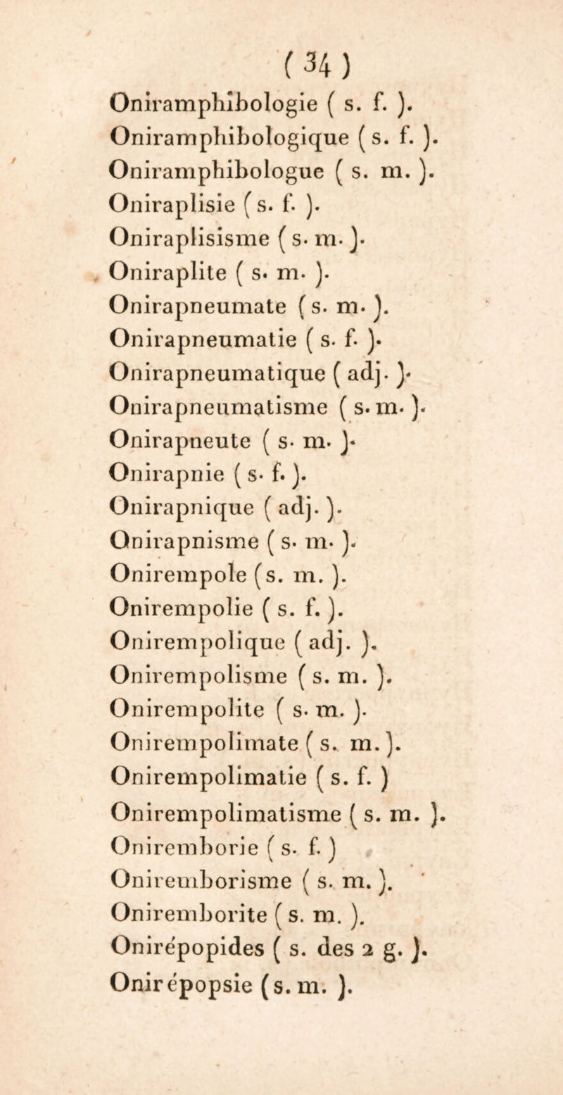 Oniramphlbologie ( s. f. ). Oniramphibologique (s. f. ). Oniramphibologue ( s. m. ). Oniraplisie (s. f. ). Oniraplisisme ( s* m- J- Oniraplite ( s. m. ). Onirapneumate (s. m. ]. Onirapneumatie ( s- f- )• Onirapneumatique ( adj. Onirapneumatisme ( s. m- )- Onirapneute ( s- m. J* Onirapnie ( s- f. ). Onirapnique ( adj. ). Qnirapnisme ( s- m- ). Onirempole (s. m. ). Onirempolie ( s. f. ). Onirempolique (adj. Onirempolisme ( s. m. ). Onirempolite ( s. m. ). Onirempolimate ( s. m.}. Onirempolimatie ( s. f. ) Onirempolimatisme (s. m. ). Oniremborie (s. f. j Oniremborisme ( s. m. ). Oniremborite ( s. m. ). Onirepopides ( s. des 2 g. J. Onirépopsie (s. m. ).