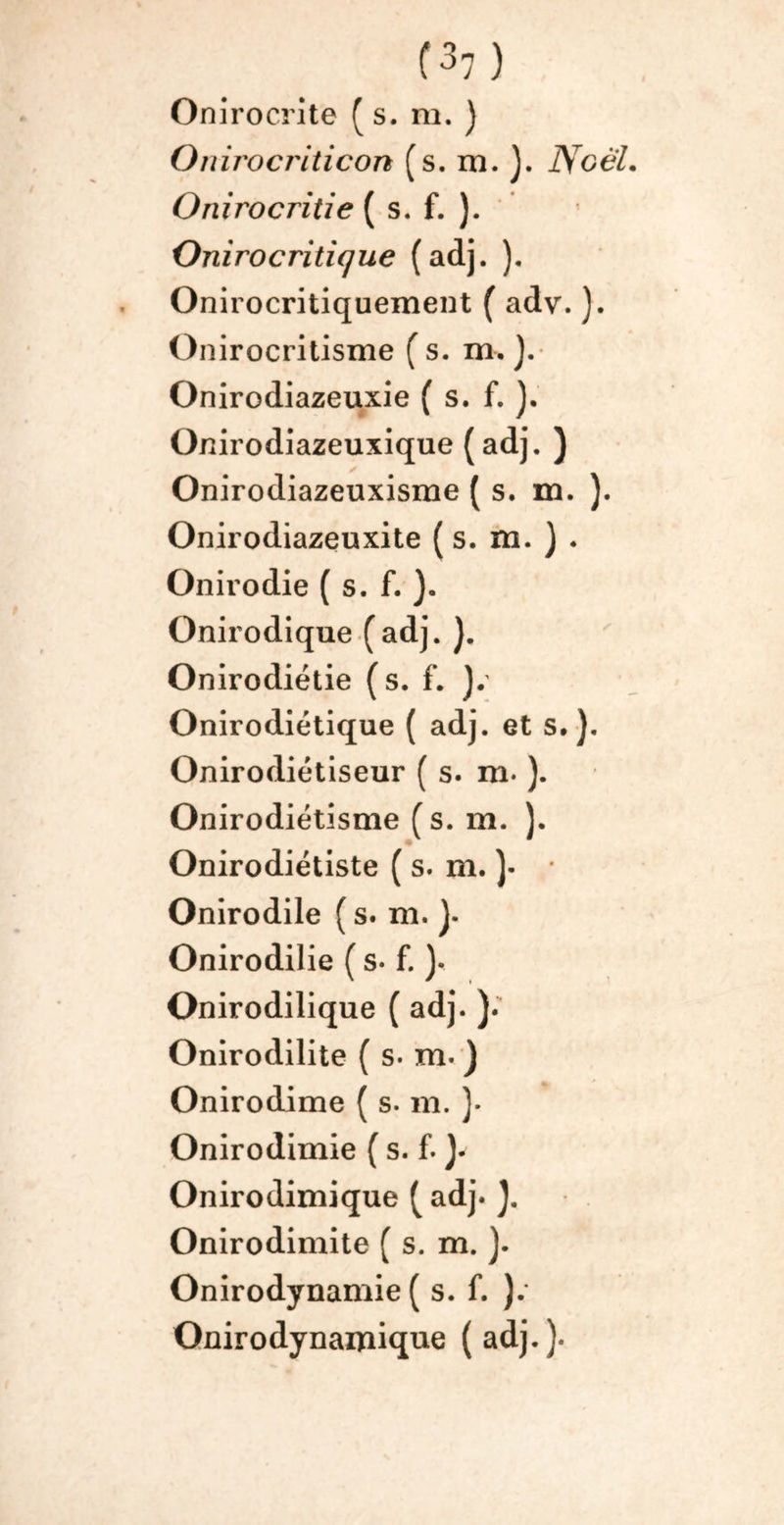 Onirocrîte ( s. ni. ) Onirocriticon (s. m. ). NoèL Onirocritie ( s. f. ). Onirocritique (adj. ). Onirocritiquement ( adv. ). Onirocritisme ( s. m. ). Onirodiazeuxie ( s. f. ). Onirodiazeuxique (adj. ) Onirodiazeuxisme ( s. m. ). Onirodiazeuxite ( s. m. ) • Onirodie ( s. f. Onirodique (adj. }. Onirodiétie (s. f. Onirodiétique ( adj. et s.). Onirodiétiseur ( s. m* ). Onirodiétisme (s. m. }. Onirodiétiste ( s. m. )• Onirodile ( s. m. J. Onirodilie ( s• f. ). Onirodilique ( adj. ). Onirodilite ( s. m« J Onirodime ( s. m. ). Onirodimie ( s. f. y Onirodimique ( adj. J. Onirodimite ( s. m. ). Onirodynamie ( s. f. ). Onirodynaipique (adj.).