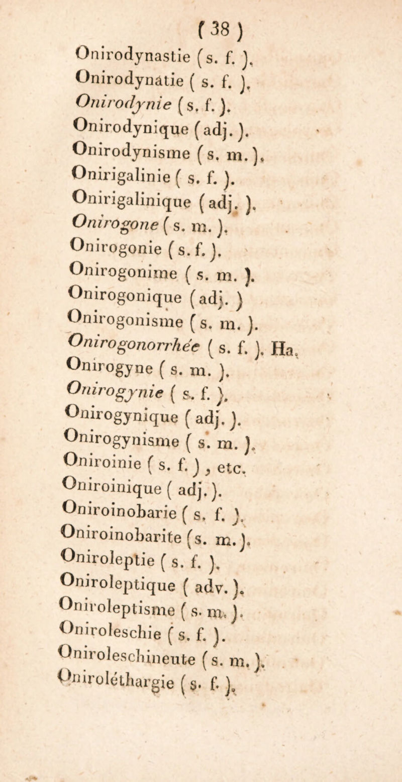 Onirodynastie (s. f. J, Onirodynatie ( s. f’. j. Onirodynie ( s, f. J. Onirodynique (adj. ). Onirodynisme (s, m.), Onirigalinie ( s. f. ). Onirigalinique (adj. ). Onirogone ( s. m. ). ' Onirogonie (s.f. ). ' Onirogonime ( s. m. ). Onirogonique (ad), j Onirogonisme ( s. m. J. Onirogonorrhée ( s. f. }. Ha Omrogyne ( s. m. ). Omrogynie ( s. f. }. Onirogynique ( adj. ). Onirogynisnie ( s’, m. ). Oniroinie ( s. f. ) , etc. Oniroinique ( adj. ). Oniroinobarie ( s. f. V Oniroinobarite (s. m. J. Oniroleplie (s. f. ). Onirolejnique ( adv. ). Oniroleptisme (s. ni. j. Oniroleschie (s.f. ). Qniroleschinente (s. m.). Qmro léthargie ( 9. f. J.