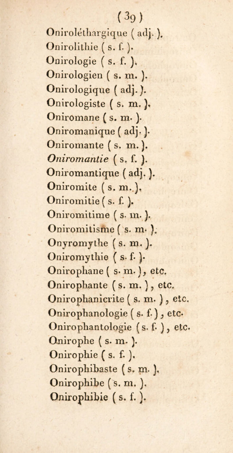 Onirolétliargique ( adj. ). Onirolithie ( s. f. ). Onirologie ( s. f. ). Onirologien ( s. m. ). Onirologique ( adj.). Onirologiste ( s. m. )• Oniromane ( s. m. )• Oniroinanique ( adj. ). On iromante ( s. m. ). Oniromantie ( s, f. ). Oniromantique ( adj. ). Oniromite ( s. m..), Oniromitie ( s. f. ). Oniromitime ( s. m. ). Oniromitisme ( s. m* ). Onyromythe ( s. m. ). Oniromythie ( s. f- )• Onirophane ( s- m. etc. Onirophante ( s. m. ), etc. Onirophanicrite ( s. m. ), etc. Onirophanologie ( s. f. ) , etc* Onirophantologie ( s. f- ), etc. Onirophe ( s. m. ). Onirophie ( s. f. ). Onirophibaste ( s. m. ), Onirophibe ( s. m. ). Onirophibie ( s. f. ).