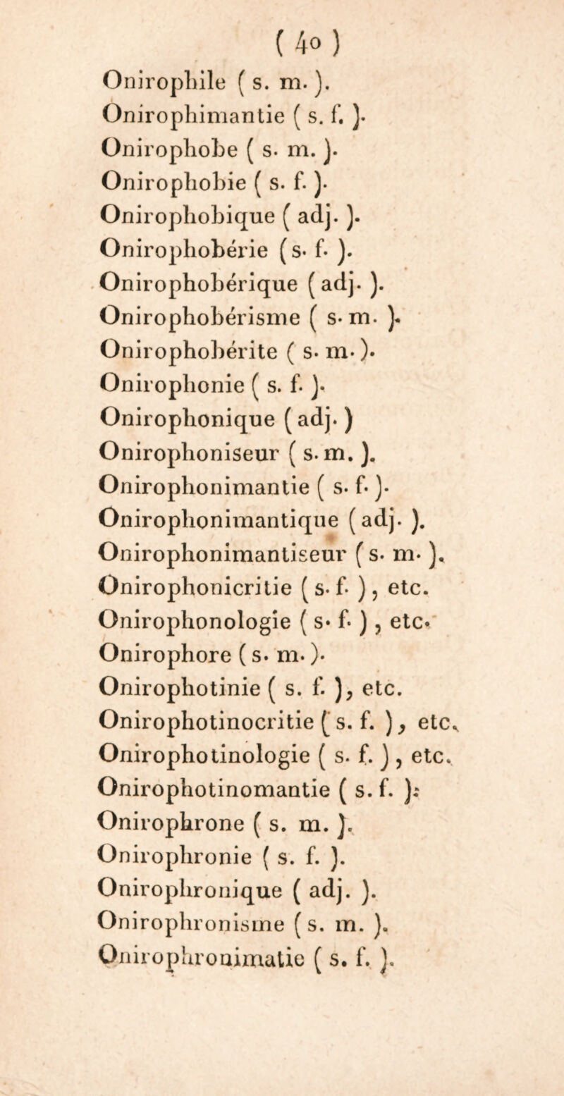 (4«) Oniropliile ( s. m. ). Onirophimantie ( s. f. ). Onirophobe ( s. m. ). Oniropliobie ( s. f. )• Oniropliobique ( adj. ). Onirophobérie ( s- f- ). Onirophobérique (adj. ). Onirophobérisme ( s- m. )• Onirophobérite ( s- m- )• Onirophonie ( s. f. )• Oniroplionique ( adj. ) Onirophoniseur ( s. m. ). Onirophonimantie ( s- f- )• Oniroplionimantique (adj. ). Onirophonimantiseur ( s. m* Onirophonicritie ( s-f- ), etc. Onirophonologîe ( s» b ), etc* Onirophore ( s. m. )• Oniropliotinie ( s. f. etc. Onirophotinocritie [ s. f. ), etc^ Onirophotinologie ( s. f. ) , etc. Qnirophotinomantie ( s. f. ): Onirophrone ( s. m. ). üniroplironie ( s. f. ). Oniropbroüique ( adj. ). On irophronisme ( s. m. ). Oiiiropiiroaimatie ( s. f. }.