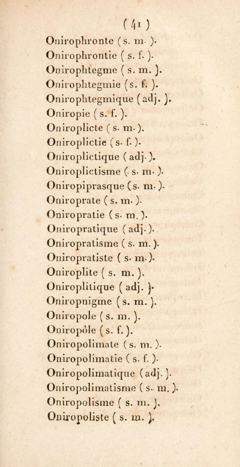 Onirophronte (s. m ). Onirophrontie ( s. f. )• Oniroplitegme ( s. m. ). Oniroplitegmie (s. f. ). Oniroplitegmique (adj. J. Oniropie ( s. f. ). Oniroplicte ( s. m. ). O niroplictie ( s- f. )• Oniroplictique (adj.% Oniroplictisme ( s- m- )• Oniropiprasque (s- m. )• Oniroprate ( s. m- ). Oniropratie (s- ni.). Oniropratique (adj.). Oniropratisnie (s. m. ). Oniropratistc ( s- m- )* Oniroplite ( s. m. ). Oniroplitique (adj. j- Oniropnigme ( s. m. ). Oniropole ( s. m. ). Oniropôle ( s. f. ). Oniropolimate (s. m. ). Oniropolimatie ( s. f. )• Oniropolimatique (adj.]. Oniropolimatisme ( s- ni. Oniropolisme ( s. m. ), Oniropoliste ( s. m. }.