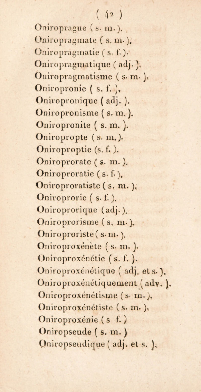 ( V* ) Oniroprague (s. ni.). Oniropragmate ( s. m. ). Oniropragmatie ( s. f. ). Oniropragmatique ( adj. J. Oniropragmatisme ( s. m- }, Oniropronie ( s. f. J, Oniropronique ( aclj. ). Oniropronisme ( s. m. ). Oniropronite ( s. m. ). Oniropropte (s. m.). Oniroproptie (s. f. ). Oniroprorate ( s. m. ). Oniroproratie ( s. f- ). Oniroproratiste ( s. m. ), Oniroprorie ( s. f. ). Oniroprorique (adj.). Oniroprorisme ( s. m ). Oniroproriste ( s-m. ). Oniroproxénète ( s. m. }. O niroproxénétie (s. f. ). Oniroproxénélique ( adj. et s.), Oniroproxénétiquement (ady. ). Oniroproxénétisine (s- m.). Oniroproxénétiste ( s. m. ). Oniroproxénie (s f. ) Oniropseude ( s. m. ) Oniropseudique ( adj. et s.